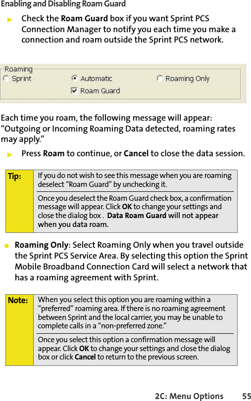 2C: Menu Options 55Enabling and Disabling Roam Guard䊳Check the Roam Guard box if you want Sprint PCS Connection Manager to notify you each time you make a connection and roam outside the Sprint PCS network. Each time you roam, the following message will appear: “Outgoing or Incoming Roaming Data detected, roaming rates may apply.”䊳Press Roam to continue, or Cancel to close the data session.䢇Roaming Only: Select Roaming Only when you travel outside the Sprint PCS Service Area. By selecting this option the Sprint Mobile Broadband Connection Card will select a network that has a roaming agreement with Sprint. Tip: If you do not wish to see this message when you are roaming deselect “Roam Guard” by unchecking it.Once you deselect the Roam Guard check box, a confirmation message will appear. Click OK to change your settings and close the dialog box .  Data Roam Guard will not appear when you data roam.Note: When you select this option you are roaming within a “preferred” roaming area. If there is no roaming agreement between Sprint and the local carrier, you may be unable to complete calls in a “non-preferred zone.”Once you select this option a confirmation message will appear. Click OK to change your settings and close the dialog box or click Cancel to return to the previous screen.