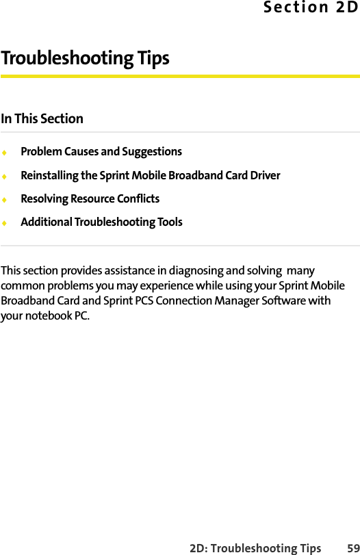 2D: Troubleshooting Tips 59Section 2DTroubleshooting TipsIn This Section⽧Problem Causes and Suggestions⽧Reinstalling the Sprint Mobile Broadband Card Driver⽧Resolving Resource Conflicts⽧Additional Troubleshooting ToolsThis section provides assistance in diagnosing and solving  many common problems you may experience while using your Sprint Mobile Broadband Card and Sprint PCS Connection Manager Software with your notebook PC.