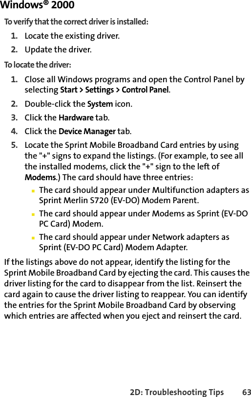 2D: Troubleshooting Tips 63Windows® 2000To verify that the correct driver is installed:1. Locate the existing driver.2. Update the driver.To locate the driver:1. Close all Windows programs and open the Control Panel by selecting Start &gt; Settings &gt; Control Panel.2. Double-click the System icon.3. Click the Hardware tab.4. Click the Device Manager tab.5. Locate the Sprint Mobile Broadband Card entries by using the &quot;+&quot; signs to expand the listings. (For example, to see all the installed modems, click the &quot;+&quot; sign to the left of Modems.) The card should have three entries:䡲The card should appear under Multifunction adapters as Sprint Merlin S720 (EV-DO) Modem Parent.䡲The card should appear under Modems as Sprint (EV-DO PC Card) Modem.䡲The card should appear under Network adapters as Sprint (EV-DO PC Card) Modem Adapter.If the listings above do not appear, identify the listing for the Sprint Mobile Broadband Card by ejecting the card. This causes the driver listing for the card to disappear from the list. Reinsert the card again to cause the driver listing to reappear. You can identify the entries for the Sprint Mobile Broadband Card by observing which entries are affected when you eject and reinsert the card.