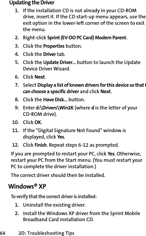 64 2D: Troubleshooting TipsUpdating the Driver1. If the installation CD is not already in your CD-ROM drive, insert it. If the CD start-up menu appears, use the exit option in the lower-left corner of the screen to exit the menu.2. Right-click Sprint (EV-DO PC Card) Modem Parent.3. Click the Properties button.4. Click the Driver tab.5. Click the Update Driver… button to launch the Update Device Driver Wizard.6. Click Next.7. Select Display a list of known drivers for this device so that I can choose a specific driver and click Next.8. Click the Have Disk… button.9. Enter d:\Drivers\Win2K (where d is the letter of yourCD-ROM drive).10. Click OK.11. If the “Digital Signature Not Found” window is displayed, click Yes.12. Click Finish. Repeat steps 6-12 as prompted.If you are prompted to restart your PC, click Yes. Otherwise, restart your PC from the Start menu. (You must restart your PC to complete the driver installation.)The correct driver should then be installed.Windows® XPTo verify that the correct driver is installed:1. Uninstall the existing driver.2. Install the Windows XP driver from the Sprint Mobile Broadband Card installation CD.