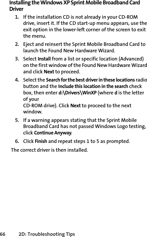 66 2D: Troubleshooting TipsInstalling the Windows XP Sprint Mobile Broadband Card Driver1. If the installation CD is not already in your CD-ROM drive, insert it. If the CD start-up menu appears, use the exit option in the lower-left corner of the screen to exit the menu.2. Eject and reinsert the Sprint Mobile Broadband Card to launch the Found New Hardware Wizard.3. Select Install from a list or specific location (Advanced) on the first window of the Found New Hardware Wizard and click Next to proceed.4. Select the Search for the best driver in these locations radio button and the Include this location in the search check box, then enter d:\Drivers\WinXP (where d is the letter of yourCD-ROM drive). Click Next to proceed to the next window.5. If a warning appears stating that the Sprint Mobile Broadband Card has not passed Windows Logo testing, click Continue Anyway.6. Click Finish and repeat steps 1 to 5 as prompted.The correct driver is then installed.