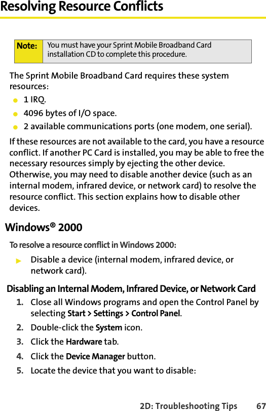 2D: Troubleshooting Tips 67Resolving Resource ConflictsThe Sprint Mobile Broadband Card requires these system resources:䢇1 IRQ.䢇4096 bytes of I/O space.䢇2 available communications ports (one modem, one serial).If these resources are not available to the card, you have a resource conflict. If another PC Card is installed, you may be able to free the necessary resources simply by ejecting the other device. Otherwise, you may need to disable another device (such as an internal modem, infrared device, or network card) to resolve the resource conflict. This section explains how to disable other devices.Windows® 2000To resolve a resource conflict in Windows 2000:䊳Disable a device (internal modem, infrared device, or network card).Disabling an Internal Modem, Infrared Device, or Network Card1. Close all Windows programs and open the Control Panel by selecting Start &gt; Settings &gt; Control Panel.2. Double-click the System icon.3. Click the Hardware tab.4. Click the Device Manager button.5. Locate the device that you want to disable:Note: You must have your Sprint Mobile Broadband Card installation CD to complete this procedure.