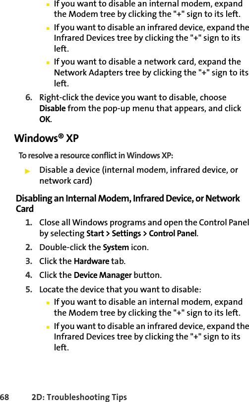 68 2D: Troubleshooting Tips䡲If you want to disable an internal modem, expand the Modem tree by clicking the &quot;+&quot; sign to its left. 䡲If you want to disable an infrared device, expand the Infrared Devices tree by clicking the &quot;+&quot; sign to its left. 䡲If you want to disable a network card, expand the Network Adapters tree by clicking the &quot;+&quot; sign to its left.  6. Right-click the device you want to disable, choose Disable from the pop-up menu that appears, and click OK.Windows® XPTo resolve a resource conflict in Windows XP:䊳Disable a device (internal modem, infrared device, or network card)Disabling an Internal Modem, Infrared Device, or Network Card1. Close all Windows programs and open the Control Panel by selecting Start &gt; Settings &gt; Control Panel.2. Double-click the System icon.3. Click the Hardware tab.4. Click the Device Manager button.5. Locate the device that you want to disable:䡲If you want to disable an internal modem, expand the Modem tree by clicking the &quot;+&quot; sign to its left. 䡲If you want to disable an infrared device, expand the Infrared Devices tree by clicking the &quot;+&quot; sign to its left. 