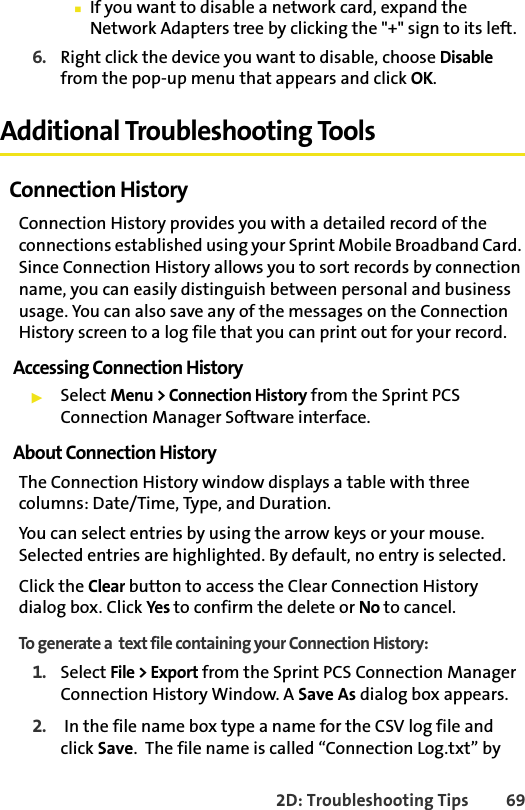 2D: Troubleshooting Tips 69䡲If you want to disable a network card, expand the Network Adapters tree by clicking the &quot;+&quot; sign to its left. 6. Right click the device you want to disable, choose Disable from the pop-up menu that appears and click OK.Additional Troubleshooting ToolsConnection HistoryConnection History provides you with a detailed record of the connections established using your Sprint Mobile Broadband Card. Since Connection History allows you to sort records by connection name, you can easily distinguish between personal and business usage. You can also save any of the messages on the Connection History screen to a log file that you can print out for your record.Accessing Connection History䊳Select Menu &gt; Connection History from the Sprint PCS Connection Manager Software interface.About Connection HistoryThe Connection History window displays a table with three columns: Date/Time, Type, and Duration. You can select entries by using the arrow keys or your mouse. Selected entries are highlighted. By default, no entry is selected.Click the Clear button to access the Clear Connection History dialog box. Click Yes to confirm the delete or No to cancel.To generate a  text file containing your Connection History: 1. Select File &gt; Export from the Sprint PCS Connection Manager Connection History Window. A Save As dialog box appears.2.  In the file name box type a name for the CSV log file and click Save.  The file name is called “Connection Log.txt” by 