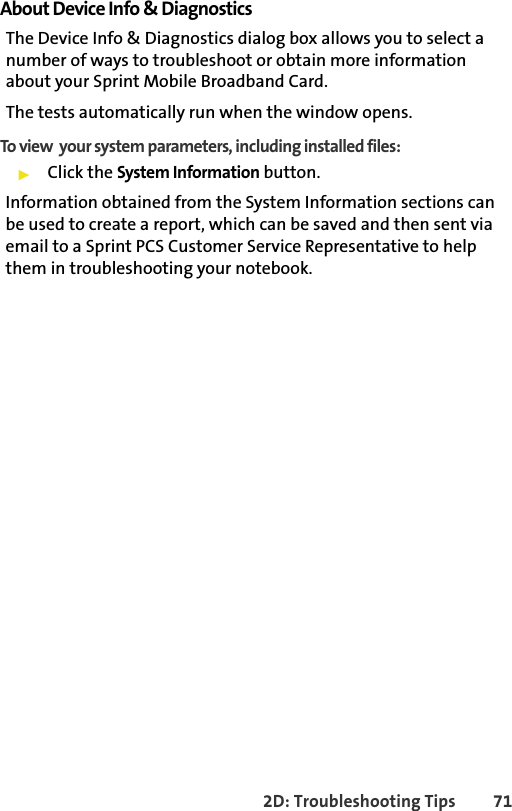 2D: Troubleshooting Tips 71About Device Info &amp; DiagnosticsThe Device Info &amp; Diagnostics dialog box allows you to select a number of ways to troubleshoot or obtain more information about your Sprint Mobile Broadband Card.The tests automatically run when the window opens.To view  your system parameters, including installed files:䊳Click the System Information button. Information obtained from the System Information sections can be used to create a report, which can be saved and then sent via email to a Sprint PCS Customer Service Representative to help them in troubleshooting your notebook.