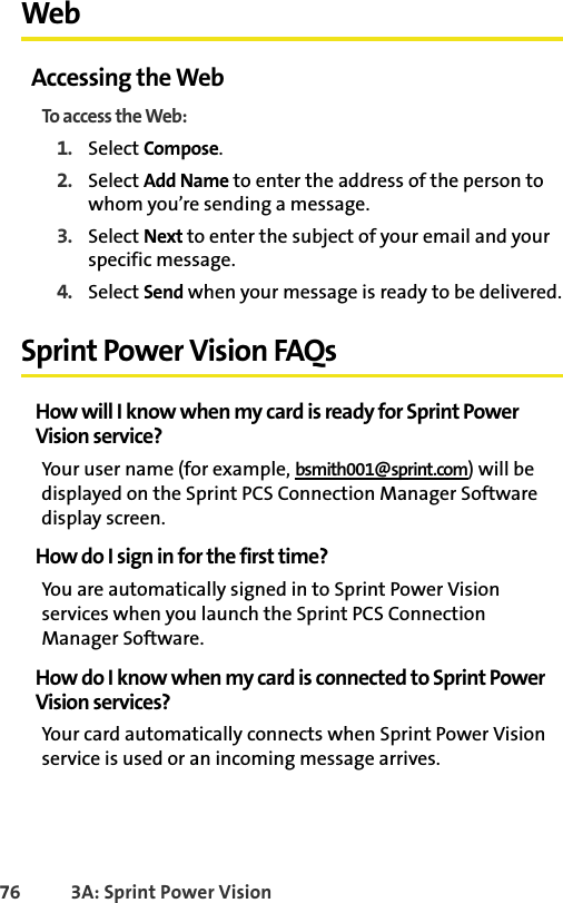 76 3A: Sprint Power VisionWebAccessing the WebTo access the Web:1. Select Compose.2. Select Add Name to enter the address of the person to whom you’re sending a message.3. Select Next to enter the subject of your email and your specific message.4. Select Send when your message is ready to be delivered.Sprint Power Vision FAQsHow will I know when my card is ready for Sprint PowerVision service?Your user name (for example, bsmith001@sprint.com) will be displayed on the Sprint PCS Connection Manager Software display screen.How do I sign in for the first time?You are automatically signed in to Sprint Power Vision services when you launch the Sprint PCS Connection Manager Software. How do I know when my card is connected to Sprint PowerVision services?Your card automatically connects when Sprint Power Vision service is used or an incoming message arrives.