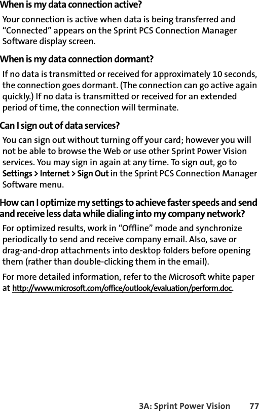 3A: Sprint Power Vision 77When is my data connection active?Your connection is active when data is being transferred and “Connected” appears on the Sprint PCS Connection Manager Software display screen.When is my data connection dormant?If no data is transmitted or received for approximately 10 seconds, the connection goes dormant. (The connection can go active again quickly.) If no data is transmitted or received for an extended period of time, the connection will terminate.Can I sign out of data services?You can sign out without turning off your card; however you will not be able to browse the Web or use other Sprint Power Vision services. You may sign in again at any time. To sign out, go to Settings &gt; Internet &gt; Sign Out in the Sprint PCS Connection Manager Software menu.How can I optimize my settings to achieve faster speeds and send and receive less data while dialing into my company network?For optimized results, work in “Offline” mode and synchronize periodically to send and receive company email. Also, save ordrag-and-drop attachments into desktop folders before opening them (rather than double-clicking them in the email). For more detailed information, refer to the Microsoft white paper at http://www.microsoft.com/office/outlook/evaluation/perform.doc.