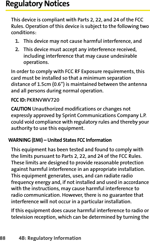 88 4B: Regulatory InformationRegulatory NoticesThis device is compliant with Parts 2, 22, and 24 of the FCC Rules. Operation of this device is subject to the following two conditions:1. This device may not cause harmful interference, and2. This device must accept any interference received, including interference that may cause undesirable operations.In order to comply with FCC RF Exposure requirements, this card must be installed so that a minimum separation distance of 1.5cm (0.6”) is maintained between the antenna and all persons during normal operation. FCC ID: PKRNVWV720CAUTION Unauthorized modifications or changes not expressly approved by Sprint Communications Company L.P. could void compliance with regulatory rules and thereby your authority to use this equipment.WARNING (EMI) – United States FCC Information This equipment has been tested and found to comply with the limits pursuant to Parts 2, 22, and 24 of the FCC Rules. These limits are designed to provide reasonable protection against harmful interference in an appropriate installation. This equipment generates, uses, and can radiate radio frequency energy and, if not installed and used in accordance with the instructions, may cause harmful interference to radio communication. However, there is no guarantee that interference will not occur in a particular installation. If this equipment does cause harmful interference to radio or television reception, which can be determined by turning the 