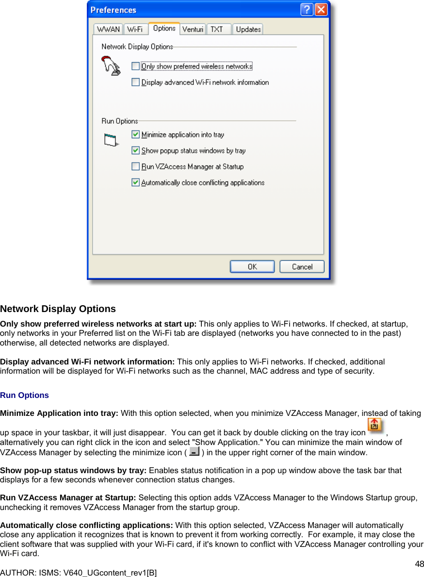  AUTHOR: ISMS: V640_UGcontent_rev1[B]    48    Network Display Options Only show preferred wireless networks at start up: This only applies to Wi-Fi networks. If checked, at startup, only networks in your Preferred list on the Wi-Fi tab are displayed (networks you have connected to in the past) otherwise, all detected networks are displayed.   Display advanced Wi-Fi network information: This only applies to Wi-Fi networks. If checked, additional information will be displayed for Wi-Fi networks such as the channel, MAC address and type of security. Run Options Minimize Application into tray: With this option selected, when you minimize VZAccess Manager, instead of taking up space in your taskbar, it will just disappear.  You can get it back by double clicking on the tray icon  , alternatively you can right click in the icon and select &quot;Show Application.&quot; You can minimize the main window of VZAccess Manager by selecting the minimize icon (   ) in the upper right corner of the main window. Show pop-up status windows by tray: Enables status notification in a pop up window above the task bar that displays for a few seconds whenever connection status changes. Run VZAccess Manager at Startup: Selecting this option adds VZAccess Manager to the Windows Startup group, unchecking it removes VZAccess Manager from the startup group. Automatically close conflicting applications: With this option selected, VZAccess Manager will automatically close any application it recognizes that is known to prevent it from working correctly.  For example, it may close the client software that was supplied with your Wi-Fi card, if it&apos;s known to conflict with VZAccess Manager controlling your Wi-Fi card. 