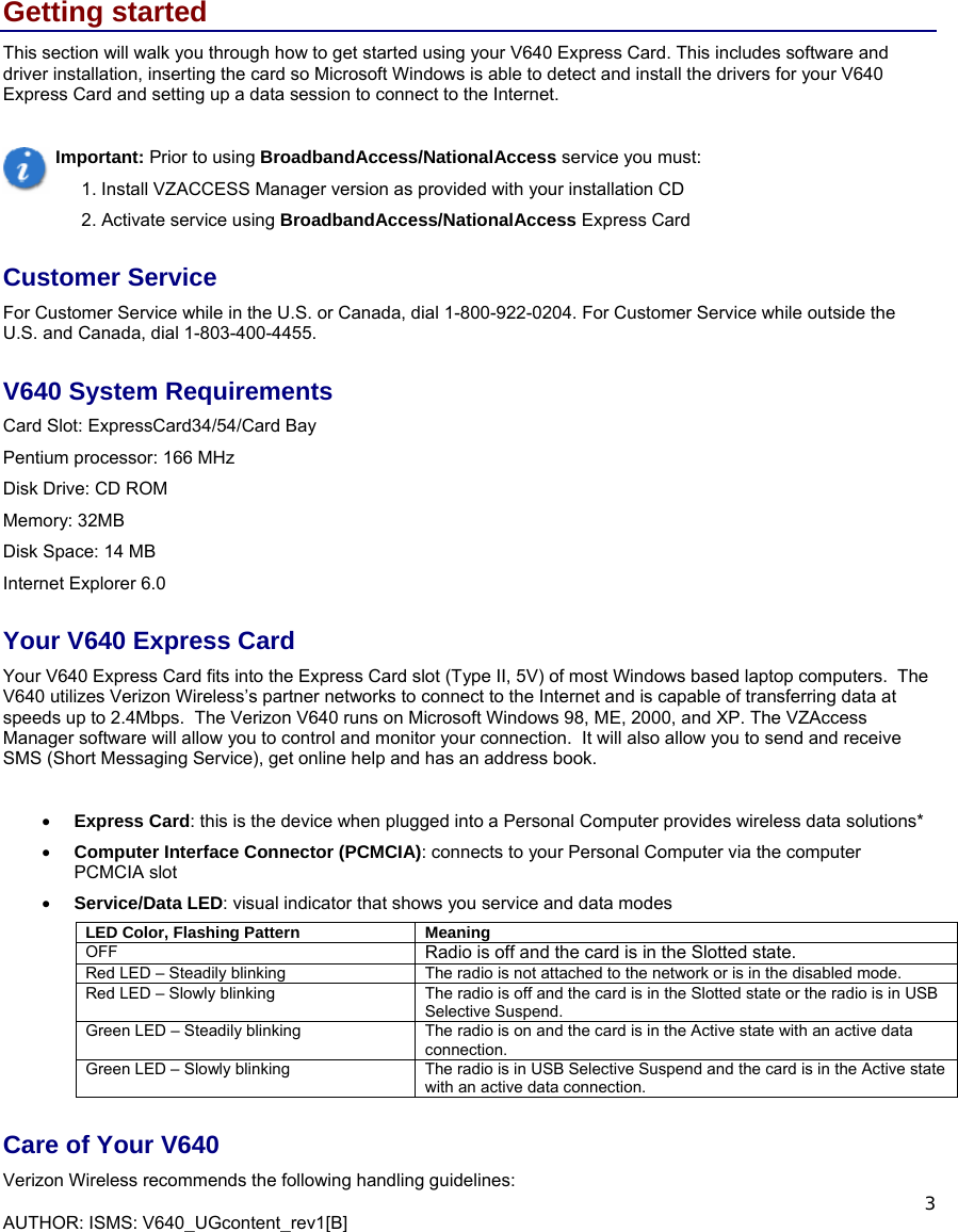  AUTHOR: ISMS: V640_UGcontent_rev1[B]    3 Getting started This section will walk you through how to get started using your V640 Express Card. This includes software and driver installation, inserting the card so Microsoft Windows is able to detect and install the drivers for your V640 Express Card and setting up a data session to connect to the Internet.   Important: Prior to using BroadbandAccess/NationalAccess service you must: 1. Install VZACCESS Manager version as provided with your installation CD 2. Activate service using BroadbandAccess/NationalAccess Express Card Customer Service For Customer Service while in the U.S. or Canada, dial 1-800-922-0204. For Customer Service while outside the U.S. and Canada, dial 1-803-400-4455.  V640 System Requirements Card Slot: ExpressCard34/54/Card Bay  Pentium processor: 166 MHz Disk Drive: CD ROM Memory: 32MB Disk Space: 14 MB Internet Explorer 6.0 Your V640 Express Card Your V640 Express Card fits into the Express Card slot (Type II, 5V) of most Windows based laptop computers.  The V640 utilizes Verizon Wireless’s partner networks to connect to the Internet and is capable of transferring data at speeds up to 2.4Mbps.  The Verizon V640 runs on Microsoft Windows 98, ME, 2000, and XP. The VZAccess Manager software will allow you to control and monitor your connection.  It will also allow you to send and receive SMS (Short Messaging Service), get online help and has an address book.  • Express Card: this is the device when plugged into a Personal Computer provides wireless data solutions*   • Computer Interface Connector (PCMCIA): connects to your Personal Computer via the computer PCMCIA slot • Service/Data LED: visual indicator that shows you service and data modes   LED Color, Flashing Pattern Meaning OFF  Radio is off and the card is in the Slotted state. Red LED – Steadily blinking  The radio is not attached to the network or is in the disabled mode. Red LED – Slowly blinking  The radio is off and the card is in the Slotted state or the radio is in USB Selective Suspend. Green LED – Steadily blinking   The radio is on and the card is in the Active state with an active data connection. Green LED – Slowly blinking  The radio is in USB Selective Suspend and the card is in the Active state with an active data connection. Care of Your V640  Verizon Wireless recommends the following handling guidelines:   