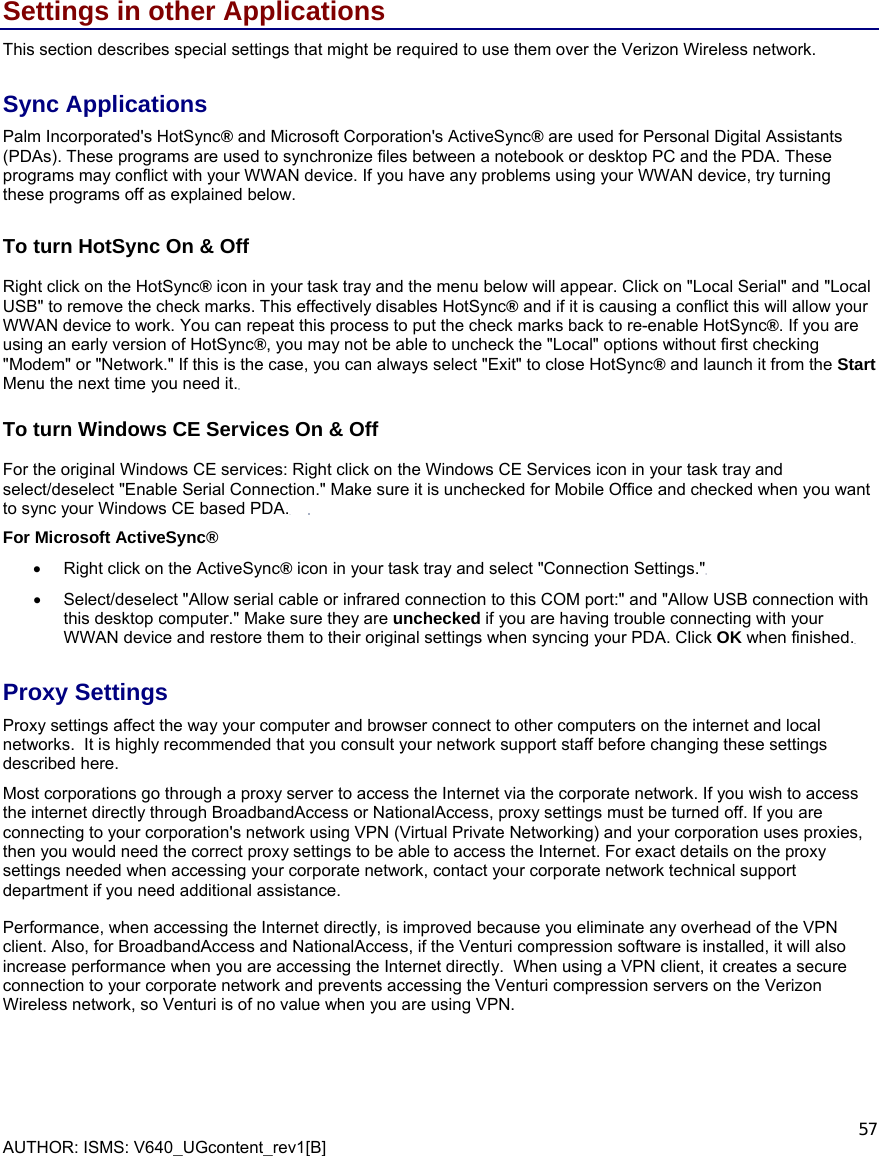  AUTHOR: ISMS: V640_UGcontent_rev1[B]    57 Settings in other Applications This section describes special settings that might be required to use them over the Verizon Wireless network. Sync Applications Palm Incorporated&apos;s HotSync® and Microsoft Corporation&apos;s ActiveSync® are used for Personal Digital Assistants (PDAs). These programs are used to synchronize files between a notebook or desktop PC and the PDA. These programs may conflict with your WWAN device. If you have any problems using your WWAN device, try turning these programs off as explained below.     To turn HotSync On &amp; Off   Right click on the HotSync® icon in your task tray and the menu below will appear. Click on &quot;Local Serial&quot; and &quot;Local USB&quot; to remove the check marks. This effectively disables HotSync® and if it is causing a conflict this will allow your WWAN device to work. You can repeat this process to put the check marks back to re-enable HotSync®. If you are using an early version of HotSync®, you may not be able to uncheck the &quot;Local&quot; options without first checking &quot;Modem&quot; or &quot;Network.&quot; If this is the case, you can always select &quot;Exit&quot; to close HotSync® and launch it from the Start Menu the next time you need it. To turn Windows CE Services On &amp; Off   For the original Windows CE services: Right click on the Windows CE Services icon in your task tray and select/deselect &quot;Enable Serial Connection.&quot; Make sure it is unchecked for Mobile Office and checked when you want to sync your Windows CE based PDA.     For Microsoft ActiveSync® •  Right click on the ActiveSync® icon in your task tray and select &quot;Connection Settings.&quot;     •  Select/deselect &quot;Allow serial cable or infrared connection to this COM port:&quot; and &quot;Allow USB connection with this desktop computer.&quot; Make sure they are unchecked if you are having trouble connecting with your WWAN device and restore them to their original settings when syncing your PDA. Click OK when finished. Proxy Settings Proxy settings affect the way your computer and browser connect to other computers on the internet and local networks.  It is highly recommended that you consult your network support staff before changing these settings described here. Most corporations go through a proxy server to access the Internet via the corporate network. If you wish to access the internet directly through BroadbandAccess or NationalAccess, proxy settings must be turned off. If you are connecting to your corporation&apos;s network using VPN (Virtual Private Networking) and your corporation uses proxies, then you would need the correct proxy settings to be able to access the Internet. For exact details on the proxy settings needed when accessing your corporate network, contact your corporate network technical support department if you need additional assistance. Performance, when accessing the Internet directly, is improved because you eliminate any overhead of the VPN client. Also, for BroadbandAccess and NationalAccess, if the Venturi compression software is installed, it will also increase performance when you are accessing the Internet directly.  When using a VPN client, it creates a secure connection to your corporate network and prevents accessing the Venturi compression servers on the Verizon Wireless network, so Venturi is of no value when you are using VPN.    