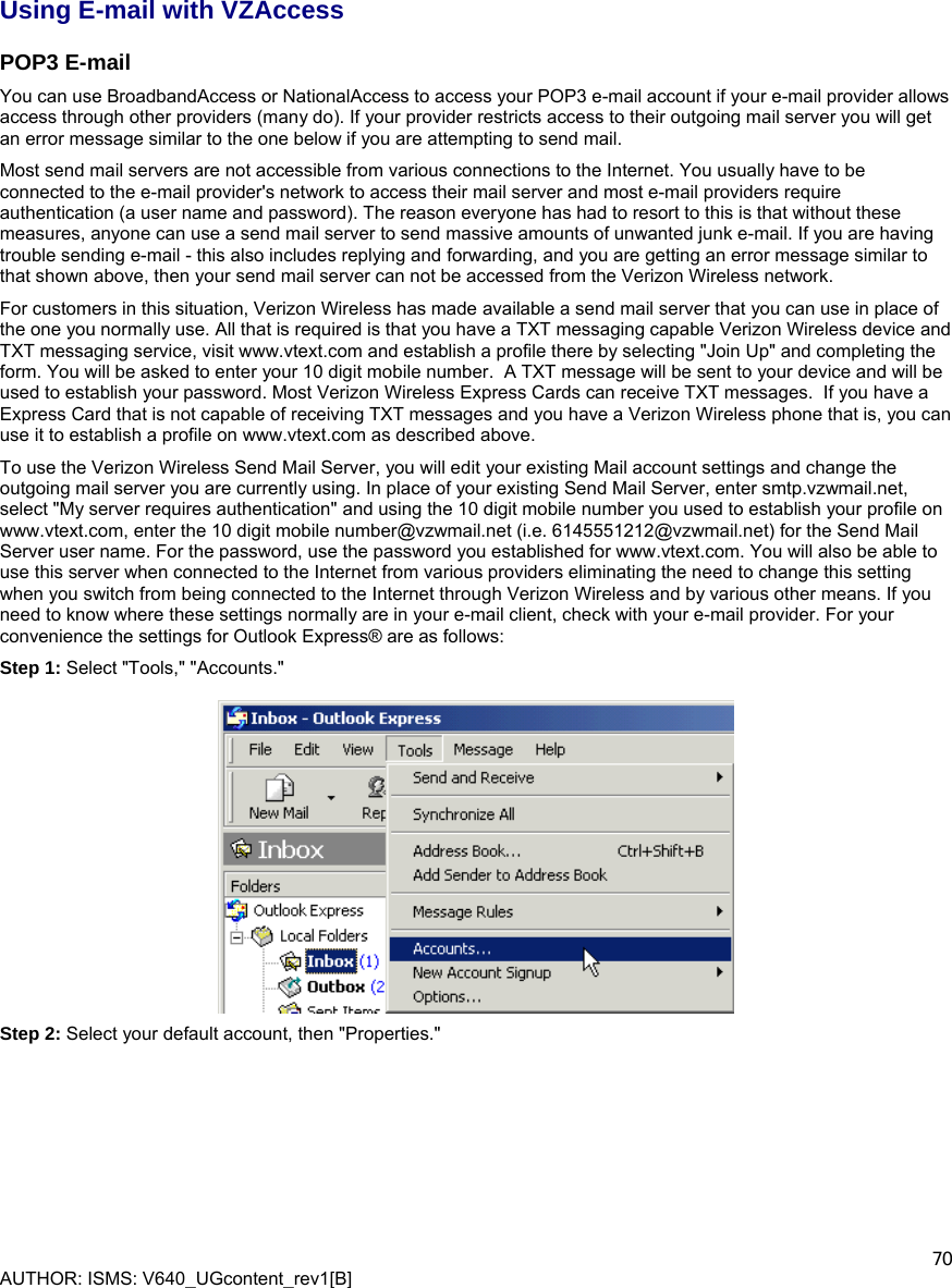  AUTHOR: ISMS: V640_UGcontent_rev1[B]    70 Using E-mail with VZAccess POP3 E-mail You can use BroadbandAccess or NationalAccess to access your POP3 e-mail account if your e-mail provider allows access through other providers (many do). If your provider restricts access to their outgoing mail server you will get an error message similar to the one below if you are attempting to send mail.  Most send mail servers are not accessible from various connections to the Internet. You usually have to be connected to the e-mail provider&apos;s network to access their mail server and most e-mail providers require authentication (a user name and password). The reason everyone has had to resort to this is that without these measures, anyone can use a send mail server to send massive amounts of unwanted junk e-mail. If you are having trouble sending e-mail - this also includes replying and forwarding, and you are getting an error message similar to that shown above, then your send mail server can not be accessed from the Verizon Wireless network.  For customers in this situation, Verizon Wireless has made available a send mail server that you can use in place of the one you normally use. All that is required is that you have a TXT messaging capable Verizon Wireless device and TXT messaging service, visit www.vtext.com and establish a profile there by selecting &quot;Join Up&quot; and completing the form. You will be asked to enter your 10 digit mobile number.  A TXT message will be sent to your device and will be used to establish your password. Most Verizon Wireless Express Cards can receive TXT messages.  If you have a Express Card that is not capable of receiving TXT messages and you have a Verizon Wireless phone that is, you can use it to establish a profile on www.vtext.com as described above. To use the Verizon Wireless Send Mail Server, you will edit your existing Mail account settings and change the outgoing mail server you are currently using. In place of your existing Send Mail Server, enter smtp.vzwmail.net, select &quot;My server requires authentication&quot; and using the 10 digit mobile number you used to establish your profile on  www.vtext.com, enter the 10 digit mobile number@vzwmail.net (i.e. 6145551212@vzwmail.net) for the Send Mail Server user name. For the password, use the password you established for www.vtext.com. You will also be able to use this server when connected to the Internet from various providers eliminating the need to change this setting when you switch from being connected to the Internet through Verizon Wireless and by various other means. If you need to know where these settings normally are in your e-mail client, check with your e-mail provider. For your convenience the settings for Outlook Express® are as follows: Step 1: Select &quot;Tools,&quot; &quot;Accounts.&quot;    Step 2: Select your default account, then &quot;Properties.&quot;  