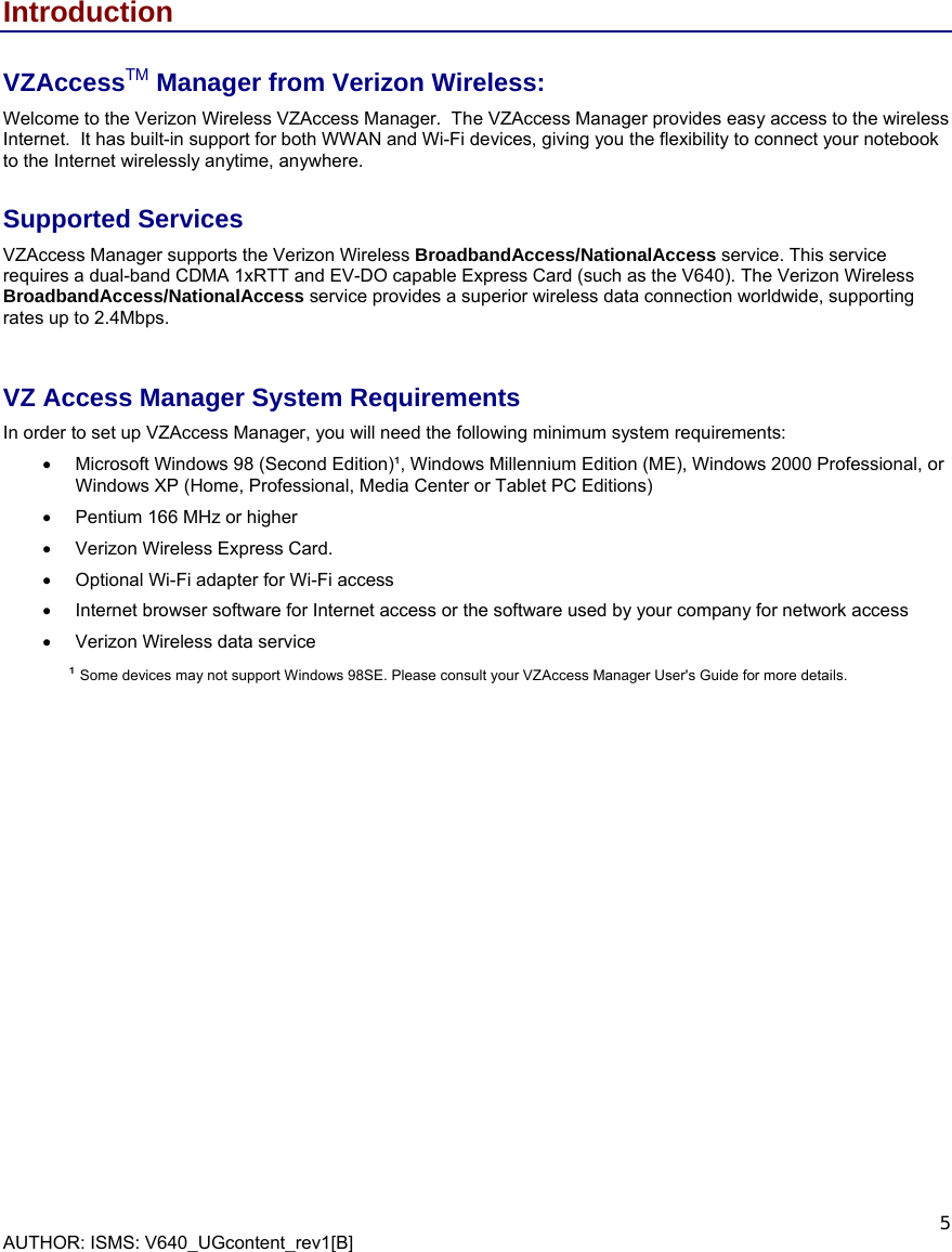  AUTHOR: ISMS: V640_UGcontent_rev1[B]    5 Introduction VZAccessTM Manager from Verizon Wireless: Welcome to the Verizon Wireless VZAccess Manager.  The VZAccess Manager provides easy access to the wireless Internet.  It has built-in support for both WWAN and Wi-Fi devices, giving you the flexibility to connect your notebook to the Internet wirelessly anytime, anywhere. Supported Services VZAccess Manager supports the Verizon Wireless BroadbandAccess/NationalAccess service. This service requires a dual-band CDMA 1xRTT and EV-DO capable Express Card (such as the V640). The Verizon Wireless BroadbandAccess/NationalAccess service provides a superior wireless data connection worldwide, supporting rates up to 2.4Mbps.   VZ Access Manager System Requirements In order to set up VZAccess Manager, you will need the following minimum system requirements: •  Microsoft Windows 98 (Second Edition)¹, Windows Millennium Edition (ME), Windows 2000 Professional, or Windows XP (Home, Professional, Media Center or Tablet PC Editions) •  Pentium 166 MHz or higher •  Verizon Wireless Express Card.  •  Optional Wi-Fi adapter for Wi-Fi access •  Internet browser software for Internet access or the software used by your company for network access •  Verizon Wireless data service ¹ Some devices may not support Windows 98SE. Please consult your VZAccess Manager User&apos;s Guide for more details.      
