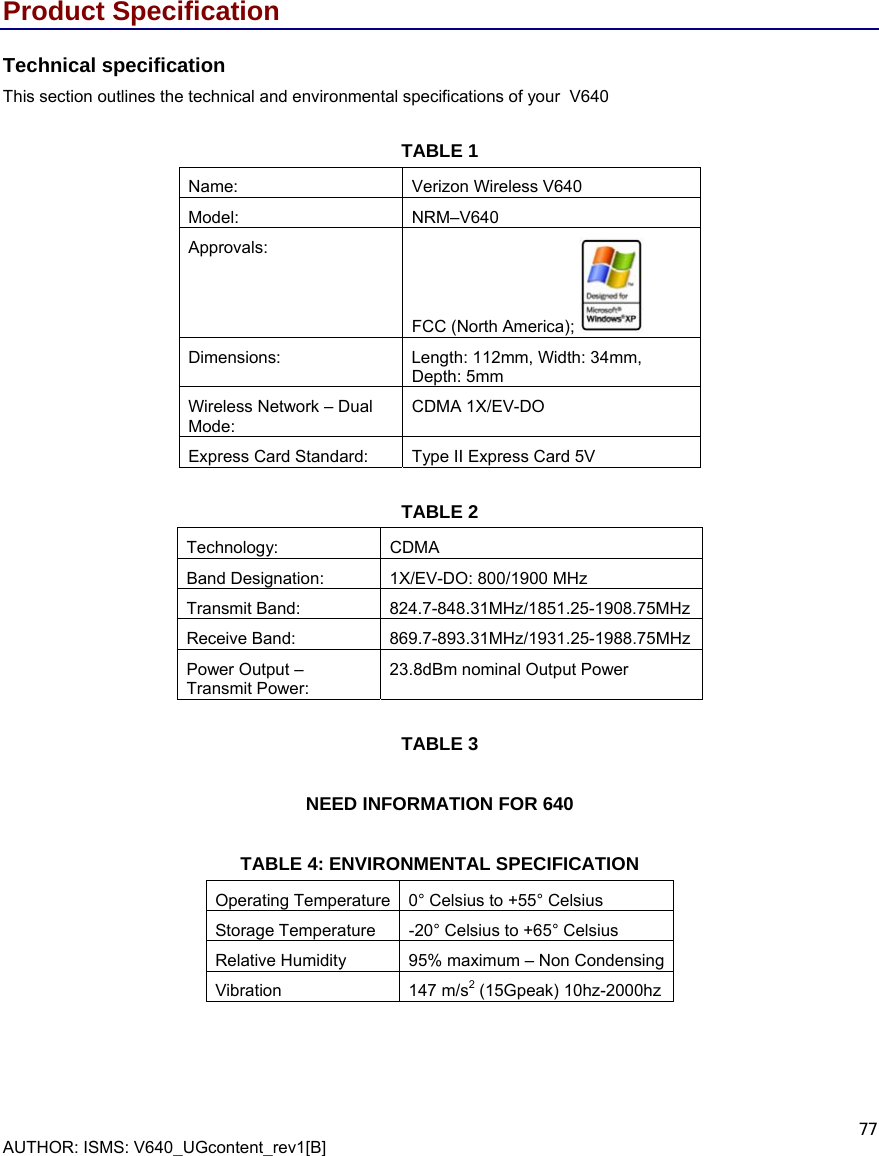  AUTHOR: ISMS: V640_UGcontent_rev1[B]    77 Product Specification Technical specification This section outlines the technical and environmental specifications of your  V640 TABLE 1 Name:  Verizon Wireless V640 Model: NRM–V640 Approvals: FCC (North America);   Dimensions:  Length: 112mm, Width: 34mm, Depth: 5mm Wireless Network – Dual Mode: CDMA 1X/EV-DO Express Card Standard:  Type II Express Card 5V TABLE 2 Technology: CDMA Band Designation:  1X/EV-DO: 800/1900 MHz Transmit Band:  824.7-848.31MHz/1851.25-1908.75MHz Receive Band:  869.7-893.31MHz/1931.25-1988.75MHz Power Output – Transmit Power: 23.8dBm nominal Output Power TABLE 3 NEED INFORMATION FOR 640 TABLE 4: ENVIRONMENTAL SPECIFICATION Operating Temperature  0° Celsius to +55° Celsius Storage Temperature  -20° Celsius to +65° Celsius Relative Humidity  95% maximum – Non CondensingVibration 147 m/s2 (15Gpeak) 10hz-2000hz  