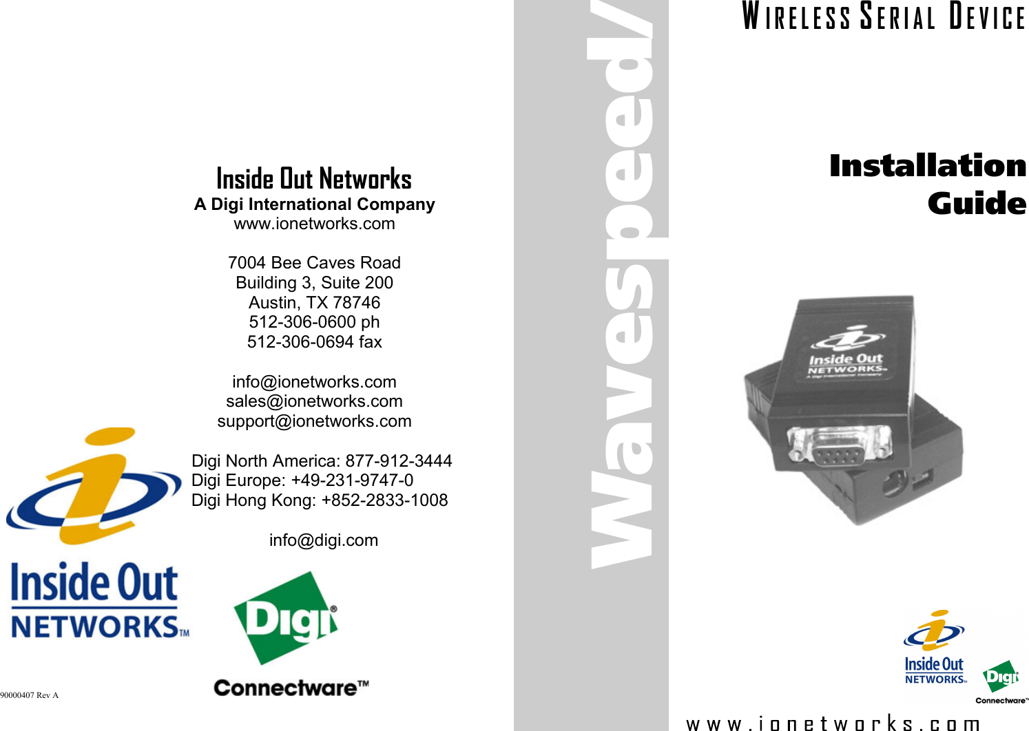 Inside Out Networks A Digi International Company www.ionetworks.com  7004 Bee Caves Road Building 3, Suite 200 Austin, TX 78746 512-306-0600 ph 512-306-0694 fax  info@ionetworks.com sales@ionetworks.com support@ionetworks.com  Digi North America: 877-912-3444 Digi Europe: +49-231-9747-0 Digi Hong Kong: +852-2833-1008   info@digi.com 90000407 Rev A Installation Guide Wavespeed/S W I R E L E S S  S E R I A L   D E V I C E 