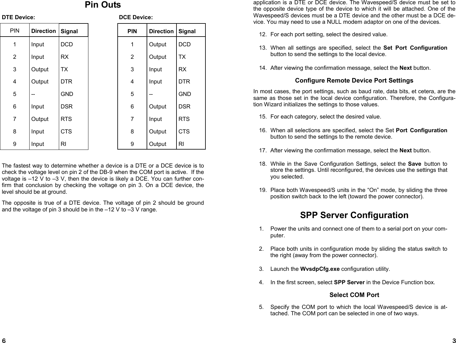 6 Pin Outs DTE Device:                                                     DCE Device: The fastest way to determine whether a device is a DTE or a DCE device is to check the voltage level on pin 2 of the DB-9 when the COM port is active.  If the voltage is –12 V to –3 V, then the device is likely a DCE. You can further con-firm that conclusion by checking the voltage on pin 3. On a DCE device, the level should be at ground. The opposite is true of a DTE device. The voltage of pin 2 should be ground and the voltage of pin 3 should be in the –12 V to –3 V range. PIN  Direction Signal  PIN Direction Signal 1  Input  DCD   1  Output  DCD 2  Input  RX   2  Output  TX 3  Output  TX   3  Input  RX 4  Output  DTR   4  Input  DTR 5  --  GND   5  --  GND 6  Input  DSR   6  Output  DSR 7  Output  RTS   7  Input  RTS 8  Input  CTS   8  Output  CTS 9  Input  RI   9  Output  RI 3 application is a DTE or DCE device. The Wavespeed/S device must be set to the opposite device type of the device to which it will be attached. One of the Wavespeed/S devices must be a DTE device and the other must be a DCE de-vice. You may need to use a NULL modem adaptor on one of the devices. 12.  For each port setting, select the desired value. 13.  When all settings are specified, select the Set Port Configuration button to send the settings to the local device. 14.  After viewing the confirmation message, select the Next button. Configure Remote Device Port Settings In most cases, the port settings, such as baud rate, data bits, et cetera, are the same as those set in the local device configuration. Therefore, the Configura-tion Wizard initializes the settings to those values. 15.  For each category, select the desired value. 16.  When all selections are specified, select the Set Port Configuration button to send the settings to the remote device. 17.  After viewing the confirmation message, select the Next button. 18.  While in the Save Configuration Settings, select the Save  button to store the settings. Until reconfigured, the devices use the settings that you selected. 19.  Place both Wavespeed/S units in the “On” mode, by sliding the three position switch back to the left (toward the power connector). SPP Server Configuration 1.    Power the units and connect one of them to a serial port on your com-puter. 2.    Place both units in configuration mode by sliding the status switch to the right (away from the power connector). 3.    Launch the WvsdpCfg.exe configuration utility. 4.    In the first screen, select SPP Server in the Device Function box. Select COM Port 5.    Specify the COM port to which the local Wavespeed/S device is at-tached. The COM port can be selected in one of two ways.   