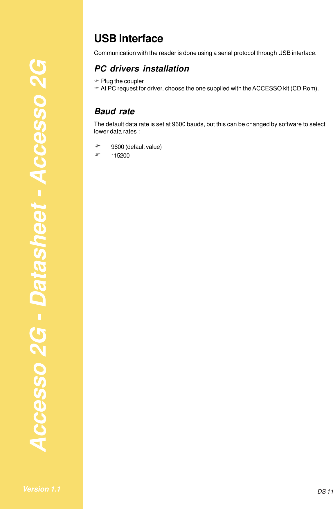 Accesso 2G - Datasheet - Accesso 2GDS 11Version 1.1USB InterfaceCommunication with the reader is done using a serial protocol through USB interface.PC drivers installation! Plug the coupler! At PC request for driver, choose the one supplied with the ACCESSO kit (CD Rom).Baud rateThe default data rate is set at 9600 bauds, but this can be changed by software to selectlower data rates :!9600 (default value)!115200