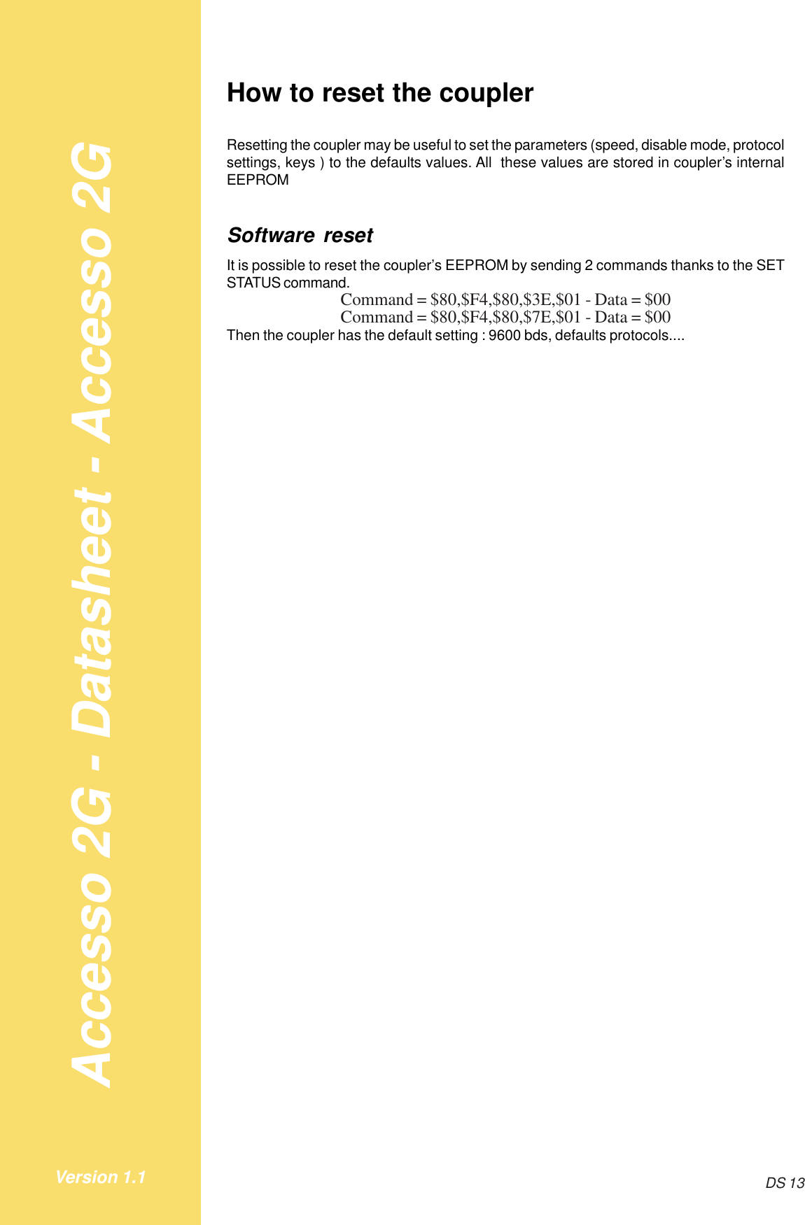 Accesso 2G - Datasheet - Accesso 2GDS 13Version 1.1How to reset the couplerResetting the coupler may be useful to set the parameters (speed, disable mode, protocolsettings, keys ) to the defaults values. All  these values are stored in coupler’s internalEEPROMSoftware resetIt is possible to reset the coupler’s EEPROM by sending 2 commands thanks to the SETSTATUS command.Command = $80,$F4,$80,$3E,$01 - Data = $00Command = $80,$F4,$80,$7E,$01 - Data = $00Then the coupler has the default setting : 9600 bds, defaults protocols....