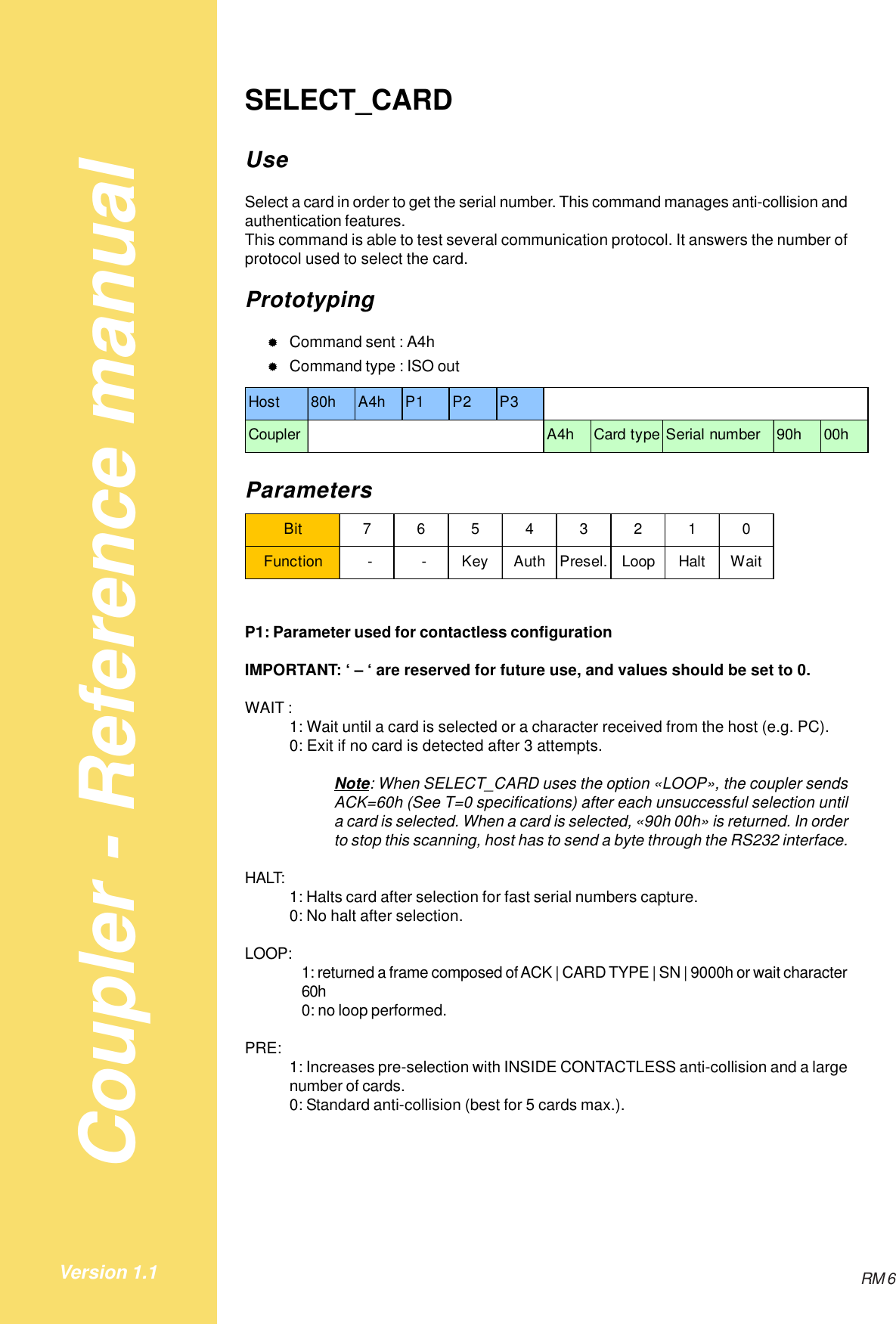 Coupler - Reference manualRM 6Version 1.1SELECT_CARDUseSelect a card in order to get the serial number. This command manages anti-collision andauthentication features.This command is able to test several communication protocol. It answers the number ofprotocol used to select the card.Prototyping&quot;Command sent : A4h&quot;Command type : ISO outHost 80h A4h P1 P2 P3Coupler A4h Card type Serial number 90h 00hParametersBit 76543210Function  -  - Key Auth Presel. Loop Halt WaitP1: Parameter used for contactless configurationIMPORTANT: ‘ – ‘ are reserved for future use, and values should be set to 0.WAIT :1: Wait until a card is selected or a character received from the host (e.g. PC).0: Exit if no card is detected after 3 attempts.Note: When SELECT_CARD uses the option «LOOP», the coupler sendsACK=60h (See T=0 specifications) after each unsuccessful selection untila card is selected. When a card is selected, «90h 00h» is returned. In orderto stop this scanning, host has to send a byte through the RS232 interface.HALT: 1: Halts card after selection for fast serial numbers capture.0: No halt after selection.LOOP: 1: returned a frame composed of ACK | CARD TYPE | SN | 9000h or wait character60h0: no loop performed.PRE: 1: Increases pre-selection with INSIDE CONTACTLESS anti-collision and a largenumber of cards.0: Standard anti-collision (best for 5 cards max.).