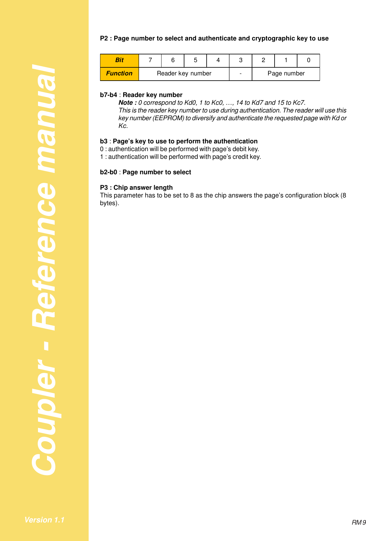 Coupler - Reference manualRM 9Version 1.1P2 : Page number to select and authenticate and cryptographic key to useBit 76543210Function - Page numberReader key numberb7-b4 : Reader key numberNote : 0 correspond to Kd0, 1 to Kc0, …, 14 to Kd7 and 15 to Kc7.This is the reader key number to use during authentication. The reader will use thiskey number (EEPROM) to diversify and authenticate the requested page with Kd orKc.b3 : Page’s key to use to perform the authentication0 : authentication will be performed with page’s debit key.1 : authentication will be performed with page’s credit key.b2-b0 : Page number to selectP3 : Chip answer lengthThis parameter has to be set to 8 as the chip answers the page’s configuration block (8bytes).