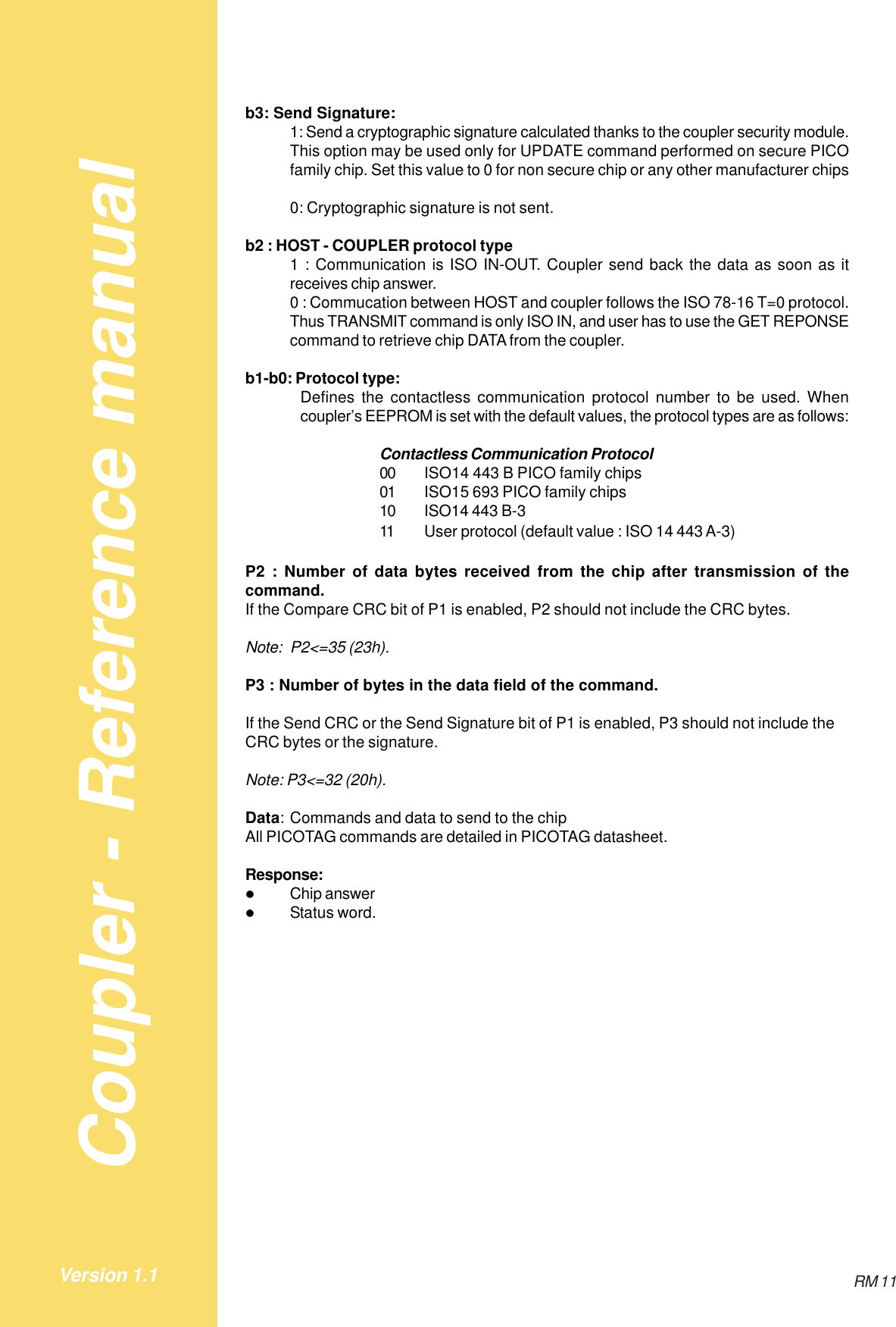 Coupler - Reference manualRM 11Version 1.1b3: Send Signature:1: Send a cryptographic signature calculated thanks to the coupler security module.This option may be used only for UPDATE command performed on secure PICOfamily chip. Set this value to 0 for non secure chip or any other manufacturer chips0: Cryptographic signature is not sent.b2 : HOST - COUPLER protocol type1 : Communication is ISO IN-OUT. Coupler send back the data as soon as itreceives chip answer.0 : Commucation between HOST and coupler follows the ISO 78-16 T=0 protocol.Thus TRANSMIT command is only ISO IN, and user has to use the GET REPONSEcommand to retrieve chip DATA from the coupler.b1-b0: Protocol type:Defines the contactless communication protocol number to be used. Whencoupler’s EEPROM is set with the default values, the protocol types are as follows:Contactless Communication Protocol00 ISO14 443 B PICO family chips01 ISO15 693 PICO family chips10 ISO14 443 B-311 User protocol (default value : ISO 14 443 A-3)P2 : Number of data bytes received from the chip after transmission of thecommand.If the Compare CRC bit of P1 is enabled, P2 should not include the CRC bytes.Note: P2&lt;=35 (23h).P3 : Number of bytes in the data field of the command.If the Send CRC or the Send Signature bit of P1 is enabled, P3 should not include theCRC bytes or the signature.Note: P3&lt;=32 (20h).Data: Commands and data to send to the chipAll PICOTAG commands are detailed in PICOTAG datasheet.Response:$Chip answer$Status word.