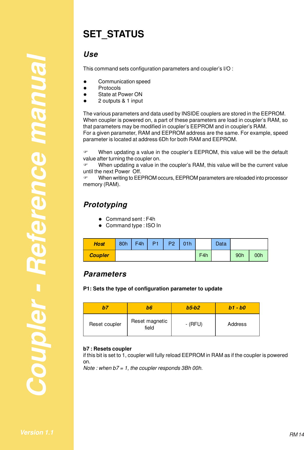 Coupler - Reference manualRM 14Version 1.1SET_STATUSUseThis command sets configuration parameters and coupler’s I/O :&quot;Communication speed&quot;Protocols&quot;State at Power ON&quot;2 outputs &amp; 1 inputThe various parameters and data used by INSIDE couplers are stored in the EEPROM.When coupler is powered on, a part of these parameters are load in coupler’s RAM, sothat parameters may be modified in coupler’s EEPROM and in coupler’s RAM.For a given parameter, RAM and EEPROM address are the same. For example, speedparameter is located at address 6Dh for both RAM and EEPROM.!When updating a value in the coupler’s EEPROM, this value will be the defaultvalue after turning the coupler on.!When updating a value in the coupler’s RAM, this value will be the current valueuntil the next Power  Off.!When writing to EEPROM occurs, EEPROM parameters are reloaded into processormemory (RAM).Prototyping&quot;Command sent : F4h&quot;Command type : ISO InHost 80hF4hP1 P201h DataCoupler F4h 90h 00hParametersP1: Sets the type of configuration parameter to updateb7 b6 b5-b2 b1 - b0Reset coupler Reset magnetic field  - (RFU) Addressb7 : Resets couplerif this bit is set to 1, coupler will fully reload EEPROM in RAM as if the coupler is poweredon.Note : when b7 = 1, the coupler responds 3Bh 00h.