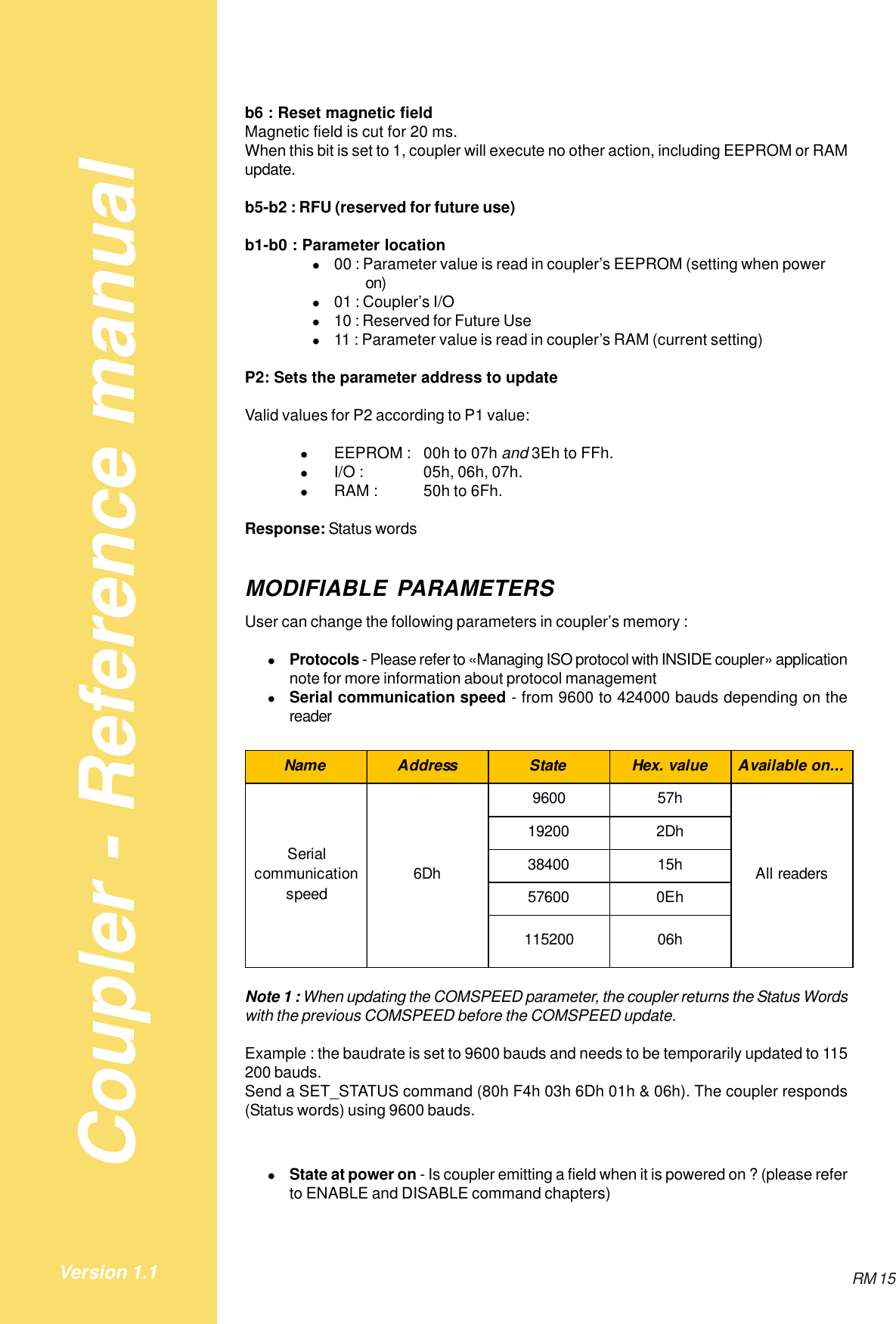 Coupler - Reference manualRM 15Version 1.1b6 : Reset magnetic fieldMagnetic field is cut for 20 ms.When this bit is set to 1, coupler will execute no other action, including EEPROM or RAMupdate.b5-b2 : RFU (reserved for future use)b1-b0 : Parameter location&quot;00 : Parameter value is read in coupler’s EEPROM (setting when poweron)&quot;01 : Coupler’s I/O&quot;10 : Reserved for Future Use&quot;11 : Parameter value is read in coupler’s RAM (current setting)P2: Sets the parameter address to updateValid values for P2 according to P1 value:&quot;EEPROM : 00h to 07h and 3Eh to FFh.&quot;I/O : 05h, 06h, 07h.&quot;RAM : 50h to 6Fh.Response: Status wordsMODIFIABLE PARAMETERSUser can change the following parameters in coupler’s memory :&quot;Protocols - Please refer to «Managing ISO protocol with INSIDE coupler» applicationnote for more information about protocol management&quot;Serial communication speed - from 9600 to 424000 bauds depending on thereaderName Address State Hex. value Available on...9600 57h19200 2Dh38400 15h57600 0Eh115200 06hSerial communication speed6Dh All readersNote 1 : When updating the COMSPEED parameter, the coupler returns the Status Wordswith the previous COMSPEED before the COMSPEED update.Example : the baudrate is set to 9600 bauds and needs to be temporarily updated to 115200 bauds.Send a SET_STATUS command (80h F4h 03h 6Dh 01h &amp; 06h). The coupler responds(Status words) using 9600 bauds.&quot;State at power on - Is coupler emitting a field when it is powered on ? (please referto ENABLE and DISABLE command chapters)