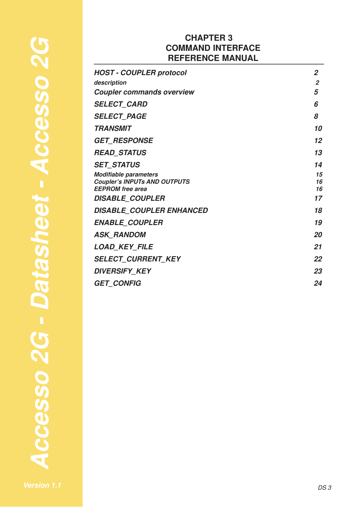 Accesso 2G - Datasheet - Accesso 2GDS 3Version 1.1CHAPTER 3COMMAND INTERFACEREFERENCE MANUALHOST - COUPLER protocol 2description 2Coupler commands overview 5SELECT_CARD 6SELECT_PAGE 8TRANSMIT 10GET_RESPONSE 12READ_STATUS 13SET_STATUS 14Modifiable parameters 15Coupler’s INPUTs AND OUTPUTS 16EEPROM free area 16DISABLE_COUPLER 17DISABLE_COUPLER ENHANCED 18ENABLE_COUPLER 19ASK_RANDOM 20LOAD_KEY_FILE 21SELECT_CURRENT_KEY 22DIVERSIFY_KEY 23GET_CONFIG 24