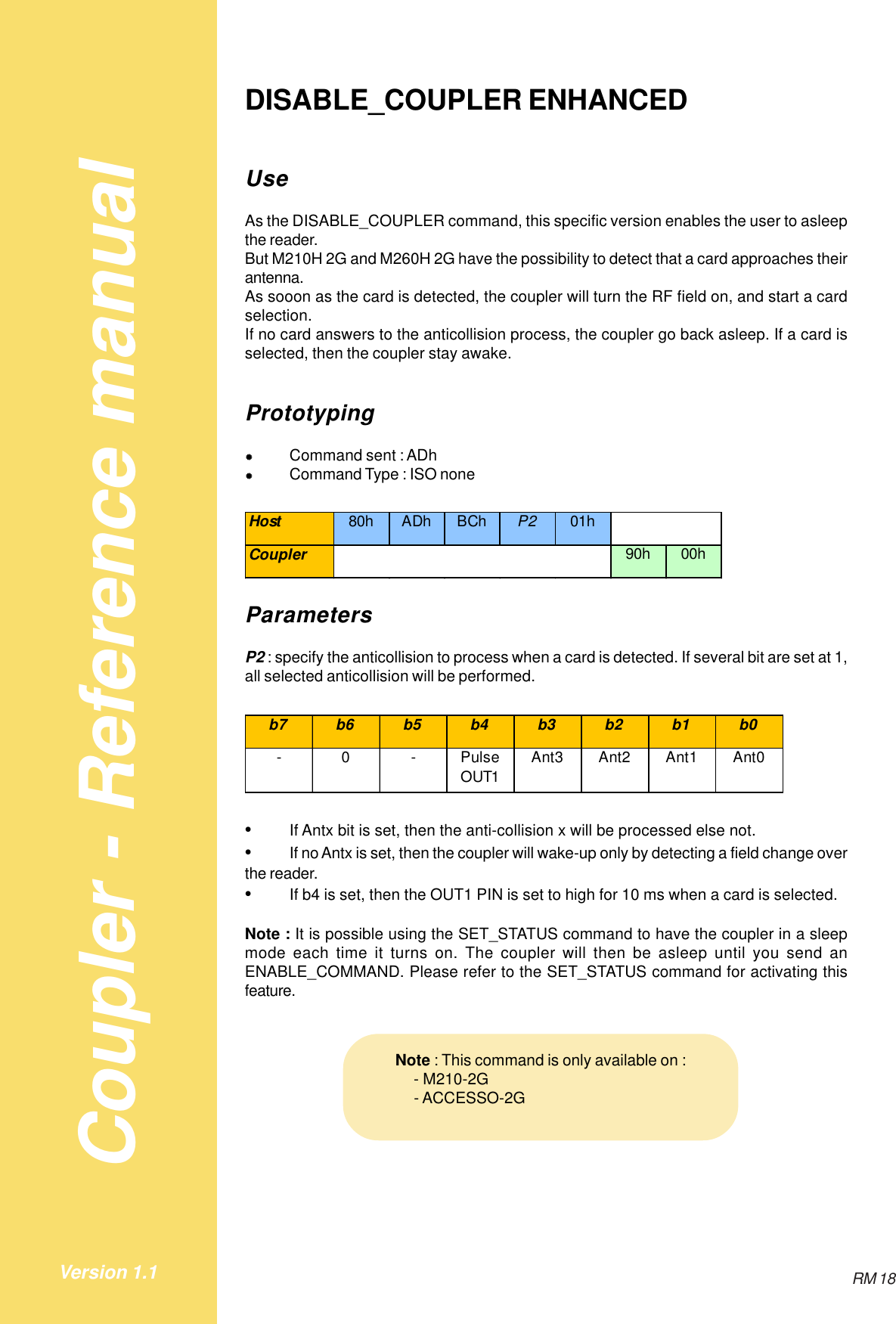 Coupler - Reference manualRM 18Version 1.1DISABLE_COUPLER ENHANCEDUseAs the DISABLE_COUPLER command, this specific version enables the user to asleepthe reader.But M210H 2G and M260H 2G have the possibility to detect that a card approaches theirantenna.As sooon as the card is detected, the coupler will turn the RF field on, and start a cardselection.If no card answers to the anticollision process, the coupler go back asleep. If a card isselected, then the coupler stay awake.Prototyping&quot;Command sent : ADh&quot;Command Type : ISO noneHost 80h ADh BCh P2 01hCoupler 90h 00hParametersP2 : specify the anticollision to process when a card is detected. If several bit are set at 1,all selected anticollision will be performed.b7 b6 b5 b4 b3 b2 b1 b0-0-Pulse OUT1Ant3 Ant2 Ant1 Ant0•If Antx bit is set, then the anti-collision x will be processed else not.•If no Antx is set, then the coupler will wake-up only by detecting a field change overthe reader.•If b4 is set, then the OUT1 PIN is set to high for 10 ms when a card is selected.Note : It is possible using the SET_STATUS command to have the coupler in a sleepmode each time it turns on. The coupler will then be asleep until you send anENABLE_COMMAND. Please refer to the SET_STATUS command for activating thisfeature.Note : This command is only available on :    - M210-2G    - ACCESSO-2G