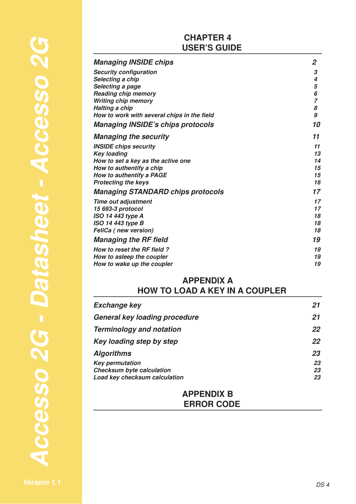 Accesso 2G - Datasheet - Accesso 2GDS 4Version 1.1CHAPTER 4USER’S GUIDEManaging INSIDE chips 2Security configuration 3Selecting a chip 4Selecting a page 5Reading chip memory 6Writing chip memory 7Halting a chip 8How to work with several chips in the field 9Managing INSIDE’s chips protocols 10Managing the security 11INSIDE chips security 11Key loading 13How to set a key as the active one 14How to authentify a chip 15How to authentify a PAGE 15Protecting the keys 16Managing STANDARD chips protocols 17Time out adjustment 1715 693-3 protocol 17ISO 14 443 type A 18ISO 14 443 type B 18FeliCa ( new version) 18Managing the RF field 19How to reset the RF field ? 19How to asleep the coupler 19How to wake up the coupler 19APPENDIX AHOW TO LOAD A KEY IN A COUPLERExchange key 21General key loading procedure 21Terminology and notation 22Key loading step by step 22Algorithms 23Key permutation 23Checksum byte calculation 23Load key checksum calculation 23APPENDIX BERROR CODE