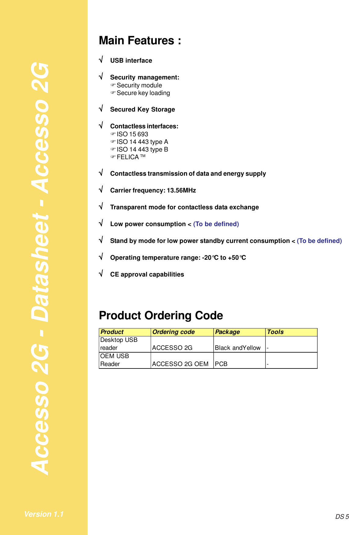 Accesso 2G - Datasheet - Accesso 2GDS 5Version 1.1Main Features :√√√√√USB interface√√√√√Security management:!Security module!Secure key loading√√√√√Secured Key Storage√√√√√Contactless interfaces:!ISO 15 693!ISO 14 443 type A!ISO 14 443 type B!FELICA TM√√√√√Contactless transmission of data and energy supply√√√√√Carrier frequency: 13.56MHz√√√√√Transparent mode for contactless data exchange√√√√√Low power consumption &lt; (To be defined)√√√√√Stand by mode for low power standby current consumption &lt; (To be defined)√√√√√Operating temperature range: -20°C to +50°C√√√√√CE approval capabilitiesProduct Ordering CodeProduct Ordering code Package ToolsDesktop USB reader ACCESSO 2G Black andYellow  -OEM USB Reader ACCESSO 2G OEM PCB -