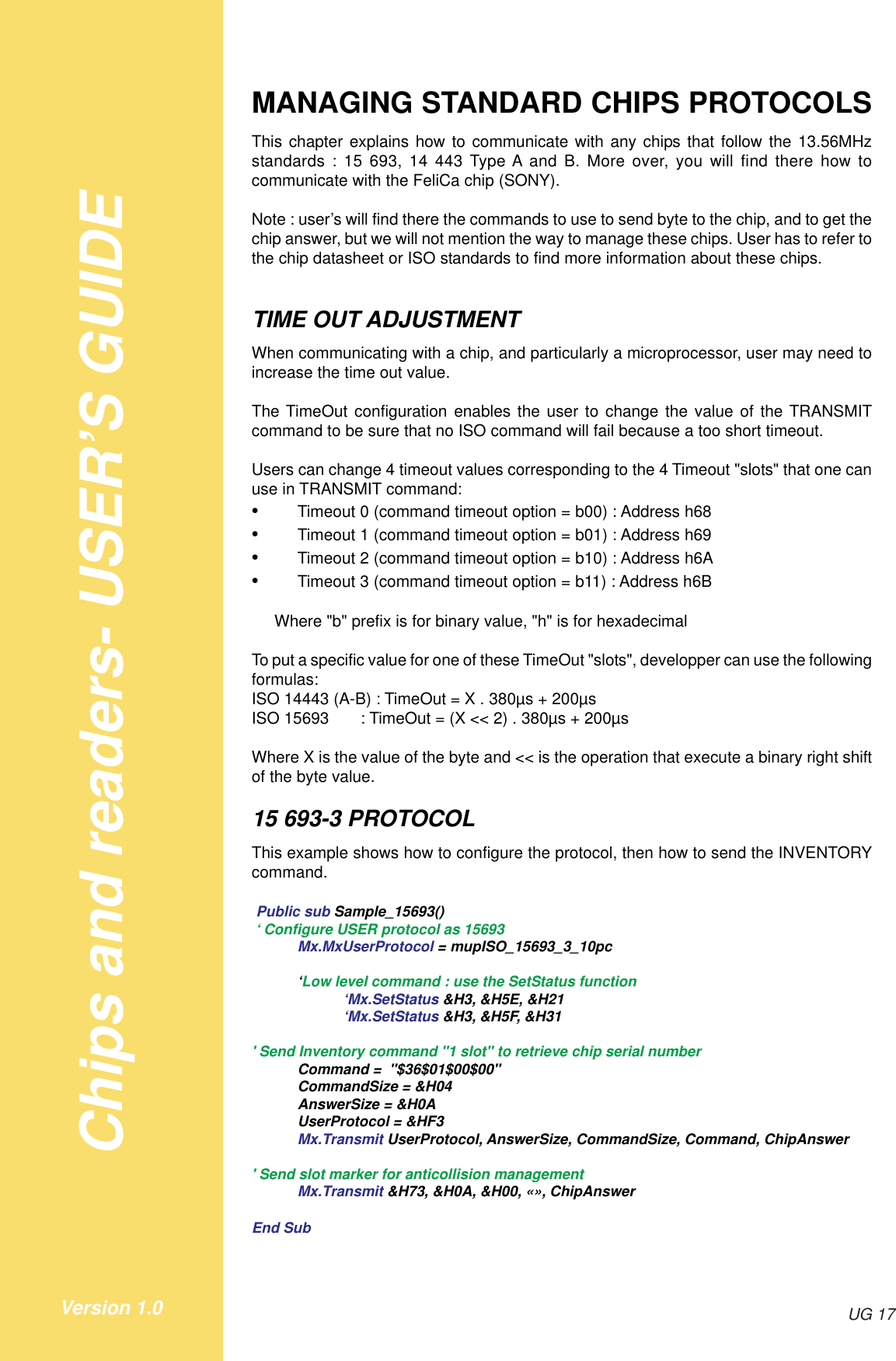 Chips and readers- USER’S GUIDEUG 17Version 1.0MANAGING STANDARD CHIPS PROTOCOLSThis chapter explains how to communicate with any chips that follow the 13.56MHzstandards : 15 693, 14 443 Type A and B. More over, you will find there how tocommunicate with the FeliCa chip (SONY).Note : user’s will find there the commands to use to send byte to the chip, and to get thechip answer, but we will not mention the way to manage these chips. User has to refer tothe chip datasheet or ISO standards to find more information about these chips.TIME OUT ADJUSTMENTWhen communicating with a chip, and particularly a microprocessor, user may need toincrease the time out value.The TimeOut configuration enables the user to change the value of the TRANSMITcommand to be sure that no ISO command will fail because a too short timeout.Users can change 4 timeout values corresponding to the 4 Timeout &quot;slots&quot; that one canuse in TRANSMIT command:•Timeout 0 (command timeout option = b00) : Address h68•Timeout 1 (command timeout option = b01) : Address h69•Timeout 2 (command timeout option = b10) : Address h6A•Timeout 3 (command timeout option = b11) : Address h6B     Where &quot;b&quot; prefix is for binary value, &quot;h&quot; is for hexadecimalTo put a specific value for one of these TimeOut &quot;slots&quot;, developper can use the followingformulas:ISO 14443 (A-B) : TimeOut = X . 380µs + 200µsISO 15693       : TimeOut = (X &lt;&lt; 2) . 380µs + 200µsWhere X is the value of the byte and &lt;&lt; is the operation that execute a binary right shiftof the byte value.15 693-3 PROTOCOLThis example shows how to configure the protocol, then how to send the INVENTORYcommand. Public sub Sample_15693() ‘ Configure USER protocol as 15693Mx.MxUserProtocol = mupISO_15693_3_10pc‘Low level command : use the SetStatus function‘Mx.SetStatus &amp;H3, &amp;H5E, &amp;H21‘Mx.SetStatus &amp;H3, &amp;H5F, &amp;H31&apos; Send Inventory command &quot;1 slot&quot; to retrieve chip serial numberCommand =  &quot;$36$01$00$00&quot;CommandSize = &amp;H04AnswerSize = &amp;H0AUserProtocol = &amp;HF3Mx.Transmit UserProtocol, AnswerSize, CommandSize, Command, ChipAnswer&apos; Send slot marker for anticollision managementMx.Transmit &amp;H73, &amp;H0A, &amp;H00, «», ChipAnswerEnd Sub