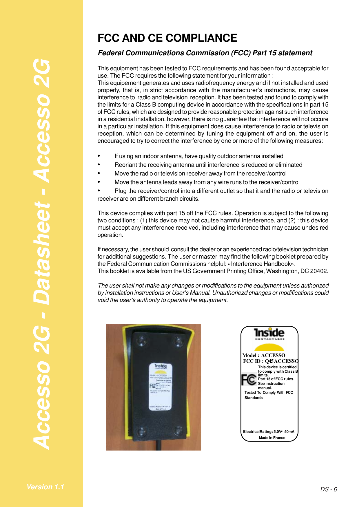 Accesso 2G - Datasheet - Accesso 2GDS - 6Version 1.1FCC AND CE COMPLIANCEFederal Communications Commission (FCC) Part 15 statementThis equipment has been tested to FCC requirements and has been found acceptable foruse. The FCC requires the following statement for your information :This equipement generates and uses radiofrequency energy and if not installed and usedproperly, that is, in strict accordance with the manufacturer’s instructions, may causeinterference to  radio and television  reception. It has been tested and found to comply withthe limits for a Class B computing device in accordance with the specifications in part 15of FCC rules, which are designed to provide reasonable protection against such interferencein a residential installation. however, there is no guarentee that interference will not occurein a particular installation. If this equipment does cause interference to radio or televisionreception, which can be determined by tuning the equipment off and on, the user isencouraged to try to correct the interference by one or more of the following measures:•If using an indoor antenna, have quality outdoor antenna installed•Reoriant the receiving antenna until interference is reduced or eliminated•Move the radio or television receiver away from the receiver/control•Move the antenna leads away from any wire runs to the receiver/control•Plug the receiver/control into a different outlet so that it and the radio or televisionreceiver are on different branch circuits.This device complies with part 15 off the FCC rules. Operation is subject to the followingtwo conditions : (1) this device may not cautse harmful interference, and (2) : this devicemust accept any interference received, including interference that may cause undesiredoperation.If necessary, the user should  consult the dealer or an experienced radio/television technicianfor additional suggestions. The user or master may find the following booklet prepared bythe Federal Communication Commissions helpful: «Interference Handbook».This booklet is available from the US Government Printing Office, Washington, DC 20402.The user shall not make any changes or modifications to the equipment unless authorizedby installation instructions or User’s Manual. Unauthoriezd changes or modifications couldvoid the user’s authority to operate the equipment.Model : ACCESSO FCC ID : Q45ACCESSO This device is certified to comply with Class B limits. Part 15 of FCC rules. See instruction manual. Made in France Electrical Rating: 5.0V &quot; 50mA  Tested To Comply With FCC Standards 