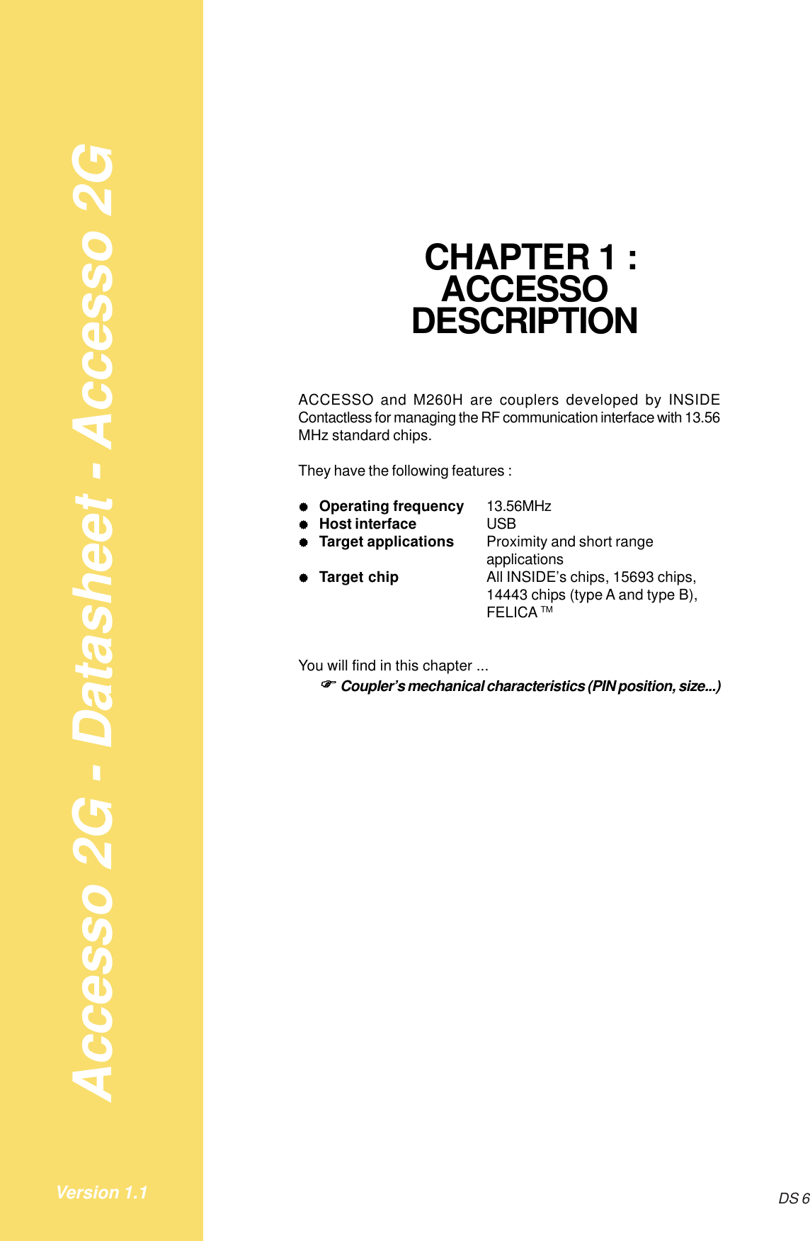 Accesso 2G - Datasheet - Accesso 2GDS 6Version 1.1     CHAPTER 1 :ACCESSODESCRIPTIONACCESSO and M260H are couplers developed by INSIDEContactless for managing the RF communication interface with 13.56MHz standard chips.They have the following features :&quot;&quot;&quot;&quot;&quot;Operating frequency 13.56MHz&quot;&quot;&quot;&quot;&quot;Host interface USB&quot;&quot;&quot;&quot;&quot;Target applications Proximity and short rangeapplications&quot;&quot;&quot;&quot;&quot;Target chip All INSIDE’s chips, 15693 chips,14443 chips (type A and type B),FELICA TMYou will find in this chapter ...!!!!!Coupler’s mechanical characteristics (PIN position, size...)