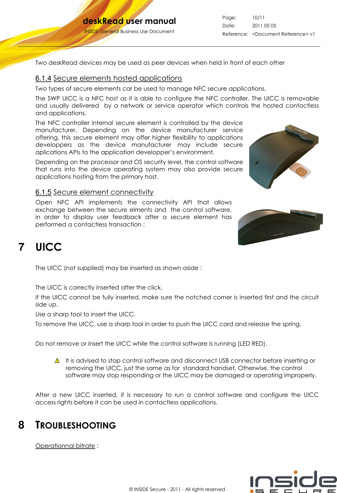   deskRead user manual INSIDE General Business Use Document Page: 10/11 Date: 2011 05 05 Reference: &lt;Document Reference&gt; v1       © INSIDE Secure - 2011 - All rights reserved Two deskRead devices may be used as peer devices when held in front of each other 6.1.4 Secure elements hosted applications Two types of secure elements car be used to manage NFC secure applications. The SWP  UICC is a NFC host as it is able to  configure the NFC controller. The UICC is removable and  usually  delivered    by  a  network  or  service  operator  which  controls  the  hosted  contactless and applications. The NFC controller internal secure element is controlled by the device manufacturer.  Depending  on  the  device  manufacturer  service offering, this secure element may offer higher flexibility to applications developpers  as  the  device  manufacturer  may  include  secure aplications APIs to the application developper’s environment. Depending on the processor and OS security level, the control software that  runs  into  the  device  operating  system  may  also  provide  secure applications hosting from the primary host. 6.1.5 Secure element connectivity Open  NFC  API  implements  the  connectivity  API  that  allows exchange between the secure elments and   the control software, in  order  to  display  user  feedback  after  a  secure  element  has performed a contactless transaction ;  7  UICC The UICC (not supplied) may be inserted as shown aside :  The UICC is correctly inserted after the click. If the UICC cannot be fully inserted, make sure the notched corner is inserted first and the circuit side up. Use a sharp tool to insert the UICC. To remove the UICC, use a sharp tool in order to push the UICC card and release the spring.  Do not remove or insert the UICC while the control software is running (LED RED).   It is advised to stop control software and disconnect USB connector before inserting or removing the UICC, just the same as for  standard handset. Otherwise, the control software may stop responding or the UICC may be damaged or operating improperly.  After  a  new  UICC  inserted,  it  is  necessary  to  run  a  control  software  and  configure  the  UICC access rights before it can be used in contactless applications.  8  TROUBLESHOOTING Operationnal bitrate : 