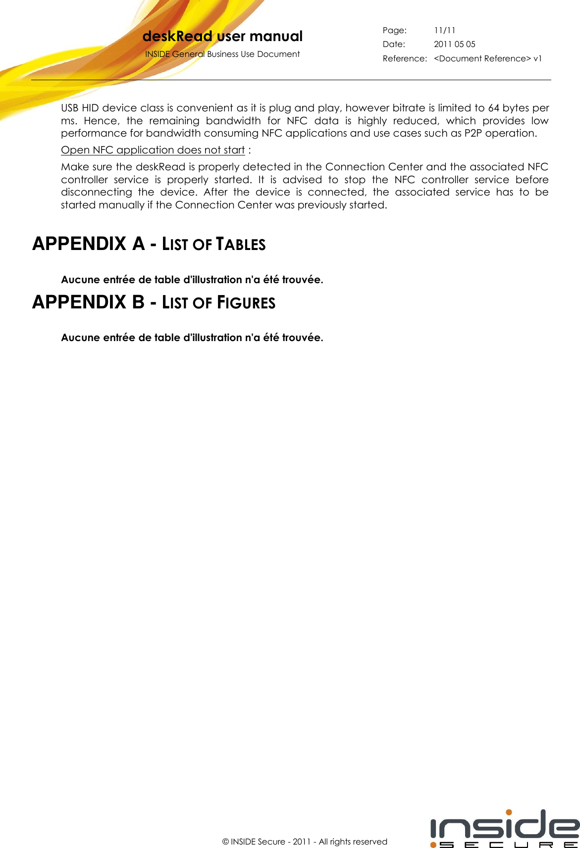   deskRead user manual INSIDE General Business Use Document Page: 11/11 Date: 2011 05 05 Reference: &lt;Document Reference&gt; v1       © INSIDE Secure - 2011 - All rights reserved USB HID device class is convenient as it is plug and play, however bitrate is limited to 64 bytes per ms.  Hence,  the  remaining  bandwidth  for  NFC  data  is  highly  reduced,  which  provides  low performance for bandwidth consuming NFC applications and use cases such as P2P operation. Open NFC application does not start : Make sure the deskRead is properly detected in the Connection Center and the associated NFC controller  service  is  properly  started.  It  is  advised  to  stop  the  NFC  controller  service  before disconnecting  the  device.  After  the  device  is  connected,  the  associated  service  has  to  be started manually if the Connection Center was previously started.  APPENDIX A - LIST OF TABLES Aucune entrée de table d&apos;illustration n&apos;a été trouvée. APPENDIX B - LIST OF FIGURES Aucune entrée de table d&apos;illustration n&apos;a été trouvée.  