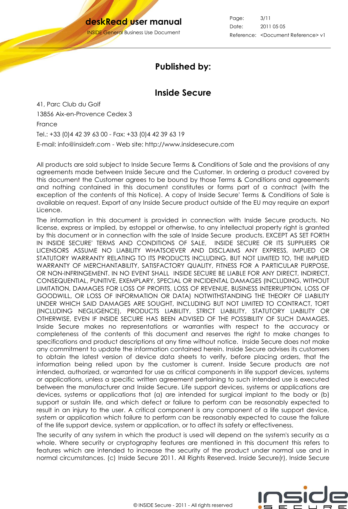   deskRead user manual INSIDE General Business Use Document Page: 3/11 Date: 2011 05 05 Reference: &lt;Document Reference&gt; v1       © INSIDE Secure - 2011 - All rights reserved Published by:  Inside Secure 41, Parc Club du Golf 13856 Aix-en-Provence Cedex 3 France Tel.: +33 (0)4 42 39 63 00 - Fax: +33 (0)4 42 39 63 19 E-mail: info@insidefr.com - Web site: http://www.insidesecure.com  All products are sold subject to Inside Secure Terms &amp; Conditions of Sale and the provisions of any agreements made between Inside Secure and the Customer. In ordering a product covered by this document the Customer agrees to be bound by those Terms &amp; Conditions and agreements and  nothing  contained  in  this  document  constitutes  or  forms  part  of  a  contract  (with  the exception  of the contents  of this  Notice). A copy  of  Inside  Secure&apos; Terms  &amp; Conditions of  Sale is available on request. Export of any Inside Secure product outside of the EU may require an export Licence. The  information  in  this  document  is  provided  in  connection  with  Inside  Secure  products.  No license, express or implied, by estoppel or otherwise, to any intellectual property right is granted by this document or in connection with the sale of Inside Secure  products. EXCEPT AS SET FORTH IN  INSIDE  SECURE&apos;  TERMS  AND  CONDITIONS  OF  SALE,    INSIDE  SECURE  OR  ITS  SUPPLIERS  OR LICENSORS  ASSUME  NO  LIABILITY  WHATSOEVER  AND  DISCLAIMS  ANY  EXPRESS,  IMPLIED  OR STATUTORY WARRANTY RELATING TO ITS PRODUCTS INCLUDING, BUT NOT LIMITED TO, THE IMPLIED WARRANTY  OF  MERCHANTABILITY,  SATISFACTORY  QUALITY,  FITNESS  FOR  A  PARTICULAR  PURPOSE, OR NON-INFRINGEMENT. IN NO EVENT SHALL  INSIDE SECURE BE LIABLE FOR ANY DIRECT, INDIRECT, CONSEQUENTIAL, PUNITIVE, EXEMPLARY, SPECIAL OR INCIDENTAL DAMAGES (INCLUDING, WITHOUT LIMITATION, DAMAGES FOR LOSS OF PROFITS, LOSS OF REVENUE, BUSINESS INTERRUPTION, LOSS OF GOODWILL,  OR  LOSS  OF  INFORMATION  OR  DATA)  NOTWITHSTANDING  THE  THEORY  OF  LIABILITY UNDER  WHICH  SAID  DAMAGES  ARE  SOUGHT,  INCLUDING  BUT  NOT  LIMITED  TO  CONTRACT,  TORT (INCLUDING  NEGLIGENCE),  PRODUCTS  LIABILITY,  STRICT  LIABILITY,  STATUTORY  LIABILITY  OR OTHERWISE,  EVEN  IF  INSIDE  SECURE  HAS  BEEN  ADVISED  OF  THE  POSSIBILITY  OF  SUCH  DAMAGES. Inside  Secure  makes  no  representations  or  warranties  with  respect  to  the  accuracy  or completeness  of  the  contents  of  this  document  and  reserves  the  right  to  make  changes  to specifications and product descriptions at any time without notice.  Inside Secure does not make any commitment to update the information contained herein. Inside Secure advises its customers to  obtain  the  latest  version  of  device  data  sheets  to  verify,  before  placing  orders,  that  the information  being  relied  upon  by  the  customer  is  current.  Inside  Secure  products  are  not intended, authorized, or warranted for use as critical components in life support devices, systems or applications, unless a specific written agreement pertaining to such intended use is executed between the  manufacturer and  Inside  Secure.  Life  support  devices,  systems  or  applications  are devices,  systems  or  applications  that  (a)  are  intended  for  surgical  implant  to  the  body  or  (b) support  or  sustain  life,  and  which  defect  or  failure  to  perform  can  be  reasonably  expected  to result  in  an  injury  to  the  user.  A  critical  component  is  any  component  of  a  life  support  device, system or application which failure to perform can be reasonably expected to cause the failure of the life support device, system or application, or to affect its safety or effectiveness. The security of any system in which the product is used will depend on the system&apos;s security as a whole.  Where  security  or  cryptography  features  are  mentioned  in  this  document  this  refers  to features  which  are  intended  to  increase  the  security  of  the  product  under  normal  use  and  in normal circumstances. (c) Inside Secure 2011. All Rights Reserved. Inside Secure(r), Inside Secure 