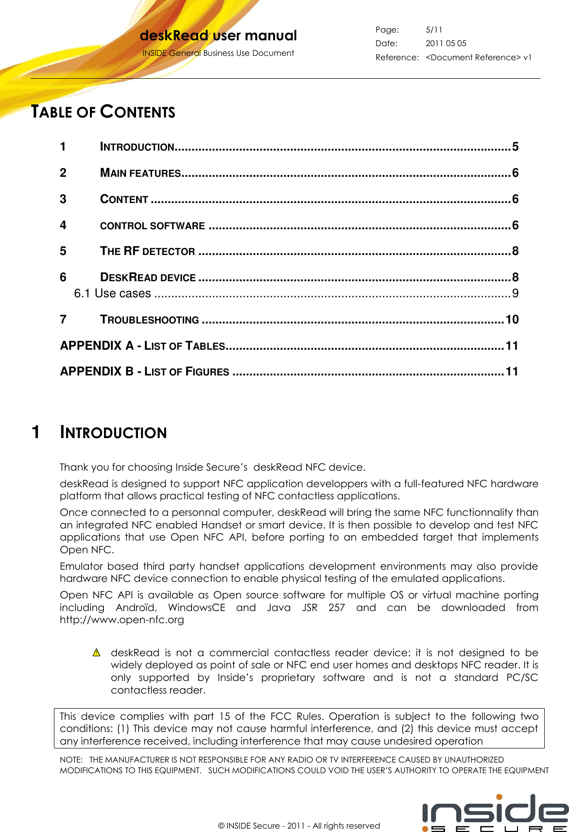   deskRead user manual INSIDE General Business Use Document Page: 5/11 Date: 2011 05 05 Reference: &lt;Document Reference&gt; v1       © INSIDE Secure - 2011 - All rights reserved TABLE OF CONTENTS 1 INTRODUCTION................................................................................................... 5 2 MAIN FEATURES ................................................................................................. 6 3 CONTENT .......................................................................................................... 6 4 CONTROL SOFTWARE ......................................................................................... 6 5 THE RF DETECTOR ............................................................................................ 8 6 DESKREAD DEVICE ............................................................................................ 8 6.1 Use cases ......................................................................................................... 9 7 TROUBLESHOOTING ......................................................................................... 10 APPENDIX A - LIST OF TABLES .................................................................................. 11 APPENDIX B - LIST OF FIGURES ................................................................................ 11    1  INTRODUCTION Thank you for choosing Inside Secure’s  deskRead NFC device. deskRead is designed to support NFC application developpers with a full-featured NFC hardware platform that allows practical testing of NFC contactless applications. Once connected to a personnal computer, deskRead will bring the same NFC functionnality than an integrated NFC enabled Handset or smart device. It is then possible to develop and test NFC applications  that  use  Open  NFC  API,  before  porting  to  an  embedded  target  that  implements Open NFC.  Emulator  based  third  party  handset  applications  development  environments  may  also  provide hardware NFC device connection to enable physical testing of the emulated applications. Open  NFC  API  is  available  as  Open  source  software  for  multiple  OS  or  virtual  machine  porting including  Androïd,  WindowsCE  and  Java  JSR  257  and  can  be  downloaded  from http://www.open-nfc.org   deskRead  is  not  a  commercial  contactless  reader  device:  it  is  not  designed  to  be widely deployed as point of sale or NFC end user homes and desktops NFC reader. It is only  supported  by  Inside’s  proprietary  software  and  is  not  a  standard  PC/SC contactless reader.  This  device  complies  with  part  15  of  the  FCC  Rules.  Operation  is  subject  to  the  following  two conditions: (1) This device may not cause harmful interference, and (2) this device must accept any interference received, including interference that may cause undesired operation NOTE:   THE MANUFACTURER IS NOT RESPONSIBLE FOR ANY RADIO OR TV INTERFERENCE CAUSED BY UNAUTHORIZEDMODIFICATIONS TO THIS EQUIPMENT.   SUCH MODIFICATIONS COULD VOID THE USER’S AUTHORITY TO OPERATE THE EQUIPMENT