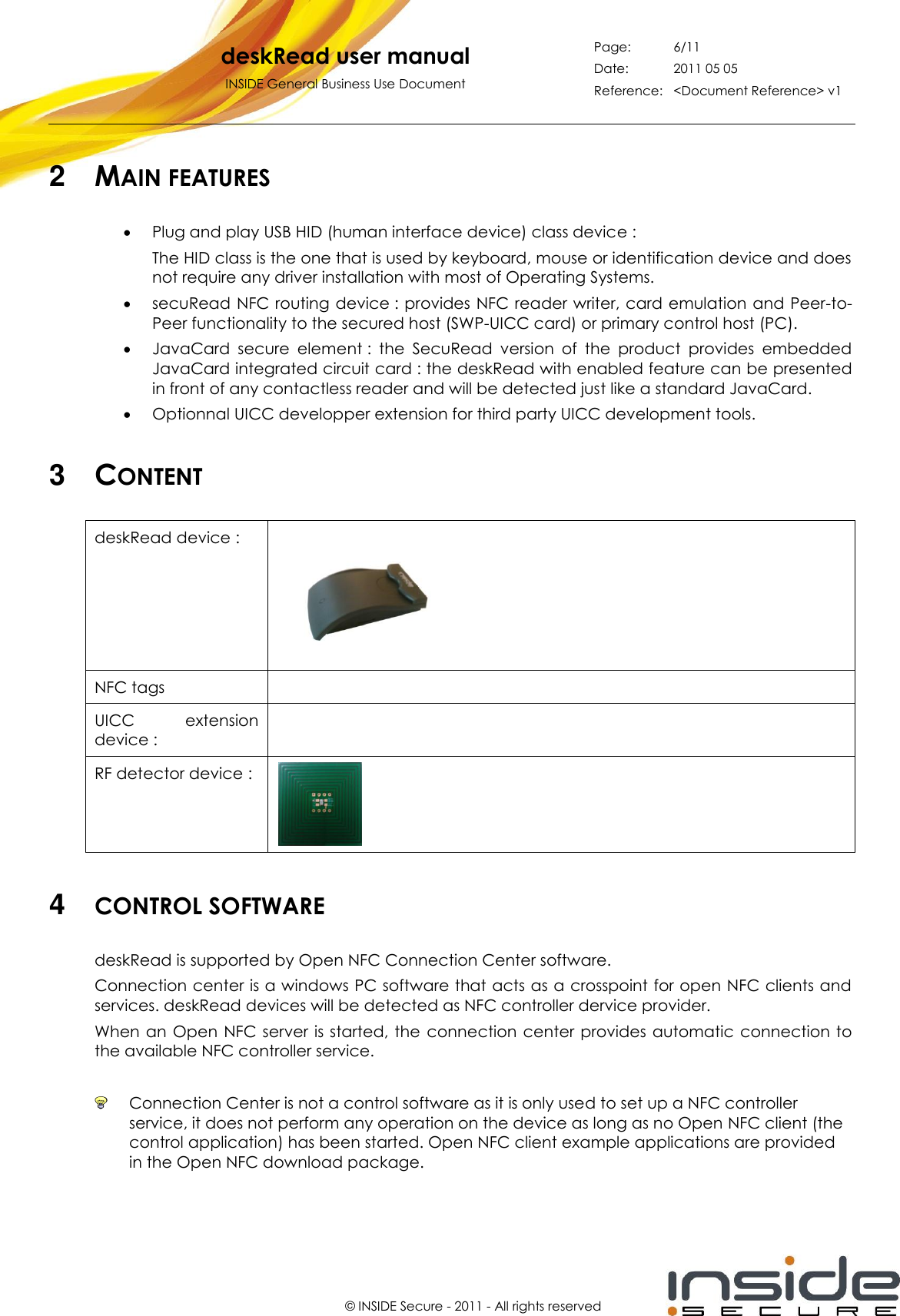   deskRead user manual INSIDE General Business Use Document Page: 6/11 Date: 2011 05 05 Reference: &lt;Document Reference&gt; v1       © INSIDE Secure - 2011 - All rights reserved 2  MAIN FEATURES  Plug and play USB HID (human interface device) class device : The HID class is the one that is used by keyboard, mouse or identification device and does not require any driver installation with most of Operating Systems.  secuRead NFC routing device : provides  NFC reader writer, card emulation and Peer-to-Peer functionality to the secured host (SWP-UICC card) or primary control host (PC).  JavaCard  secure  element :  the  SecuRead  version  of  the  product  provides  embedded JavaCard integrated circuit card : the deskRead with enabled feature can be presented in front of any contactless reader and will be detected just like a standard JavaCard.  Optionnal UICC developper extension for third party UICC development tools.   3  CONTENT deskRead device :   NFC tags  UICC  extension device :  RF detector device :   4  CONTROL SOFTWARE deskRead is supported by Open NFC Connection Center software. Connection center is a windows PC software that acts as a crosspoint for open NFC clients and services. deskRead devices will be detected as NFC controller dervice provider. When an Open  NFC server is started, the  connection center provides automatic  connection to the available NFC controller service.    Connection Center is not a control software as it is only used to set up a NFC controller service, it does not perform any operation on the device as long as no Open NFC client (the control application) has been started. Open NFC client example applications are provided in the Open NFC download package.  