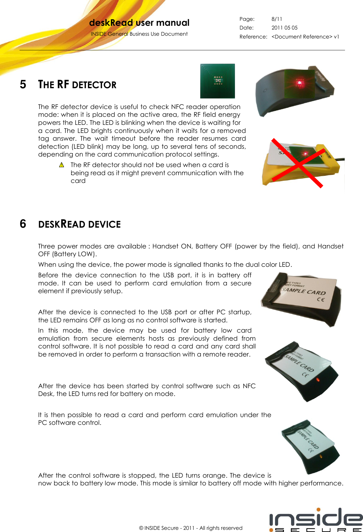   deskRead user manual INSIDE General Business Use Document Page: 8/11 Date: 2011 05 05 Reference: &lt;Document Reference&gt; v1       © INSIDE Secure - 2011 - All rights reserved  5  THE RF DETECTOR The RF detector device is useful to check NFC reader operation mode: when it is placed on the active area, the RF field energy powers the LED. The LED is blinking when the device is waiting for a card. The LED brights  continuously when it waits for a removed tag  answer.  The  wait  timeout  before  the  reader  resumes  card detection (LED blink) may be long, up to several tens of seconds, depending on the card communication protocol settings.   The RF detector should not be used when a card is being read as it might prevent communication with the card      6  DESKREAD DEVICE Three power modes  are  available : Handset ON,  Battery OFF  (power  by the field), and Handset OFF (Battery LOW). When using the device, the power mode is signalled thanks to the dual color LED. Before  the  device  connection  to  the  USB  port,  it  is  in  battery  off mode.  It  can  be  used  to  perform  card  emulation  from  a  secure element if previously setup.  After  the  device  is  connected  to  the  USB  port  or  after  PC  startup, the LED remains OFF as long as no control software is started. In  this  mode,  the  device  may  be  used  for  battery  low  card emulation  from  secure  elements  hosts  as  previously  defined  from control software. It is not possible to read a card  and any card shall be removed in order to perform a transaction with a remote reader.   After  the  device  has  been  started  by  control  software  such  as  NFC Desk, the LED turns red for battery on mode.  It  is  then  possible to read  a card and perform  card  emulation under the PC software control.     After the  control  software is stopped, the LED  turns  orange. The  device  is now back to battery low mode. This mode is similar to battery off mode with higher performance. 