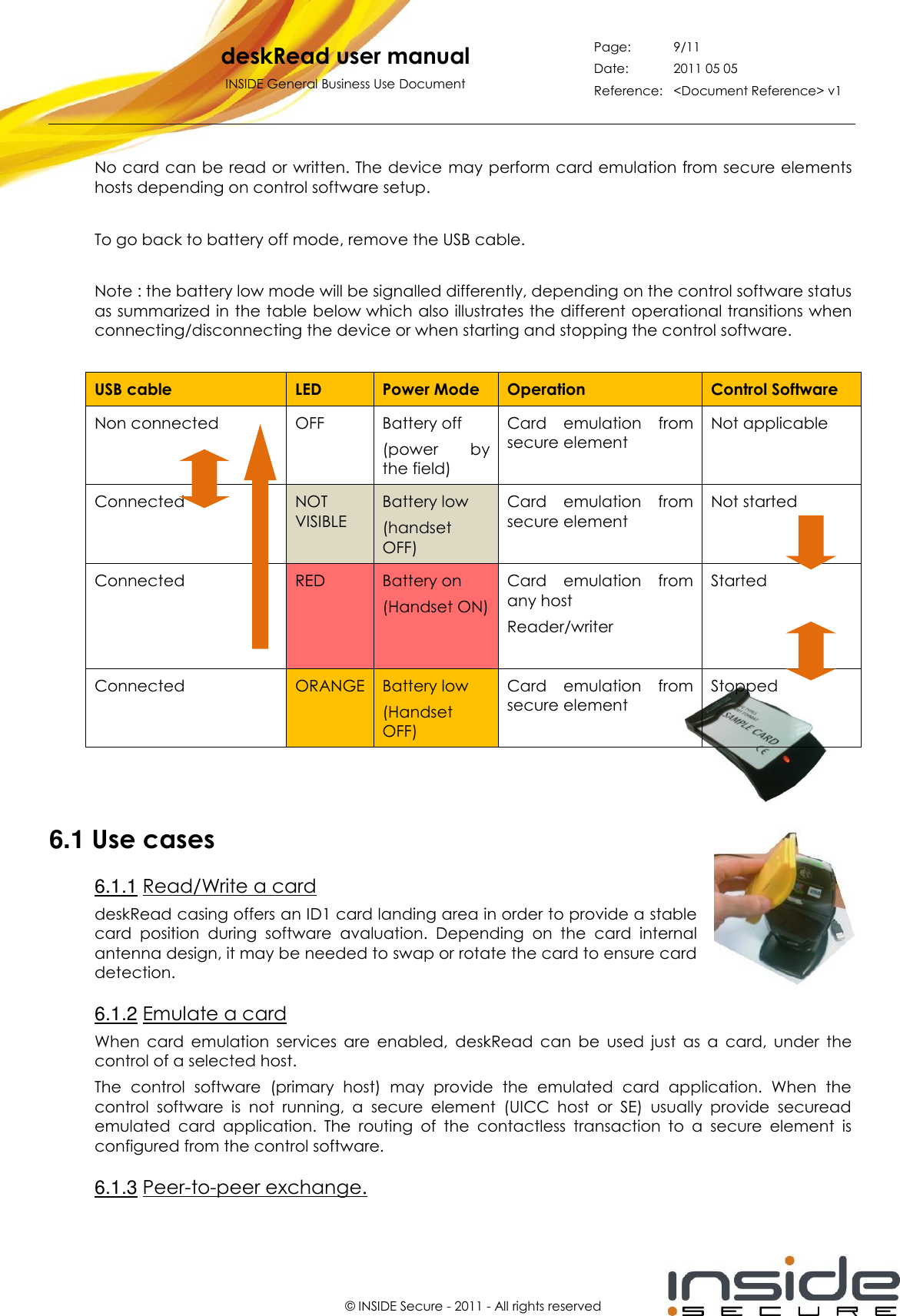   deskRead user manual INSIDE General Business Use Document Page: 9/11 Date: 2011 05 05 Reference: &lt;Document Reference&gt; v1       © INSIDE Secure - 2011 - All rights reserved No card can be read or written. The device may perform card emulation from secure elements hosts depending on control software setup.  To go back to battery off mode, remove the USB cable.  Note : the battery low mode will be signalled differently, depending on the control software status as summarized in the table below which also illustrates the different operational transitions when connecting/disconnecting the device or when starting and stopping the control software.  USB cable LED Power Mode Operation Control Software Non connected OFF Battery off  (power  by the field) Card  emulation  from secure element Not applicable Connected NOT VISIBLE Battery low (handset OFF) Card  emulation  from secure element Not started Connected RED Battery on (Handset ON) Card  emulation  from any host Reader/writer  Started Connected ORANGE Battery low (Handset OFF) Card  emulation  from secure element Stopped  6.1 Use cases 6.1.1 Read/Write a card deskRead casing offers an ID1 card landing area in order to provide a stable card  position  during  software  avaluation.  Depending  on  the  card  internal antenna design, it may be needed to swap or rotate the card to ensure card detection. 6.1.2 Emulate a card When  card  emulation  services  are  enabled,  deskRead  can  be  used  just  as  a  card,  under  the control of a selected host.  The  control  software  (primary  host)  may  provide  the  emulated  card  application.  When  the control  software  is  not  running,  a  secure  element  (UICC  host  or  SE)  usually  provide  securead emulated  card  application.  The  routing  of  the  contactless  transaction  to  a  secure  element  is configured from the control software. 6.1.3 Peer-to-peer exchange. 