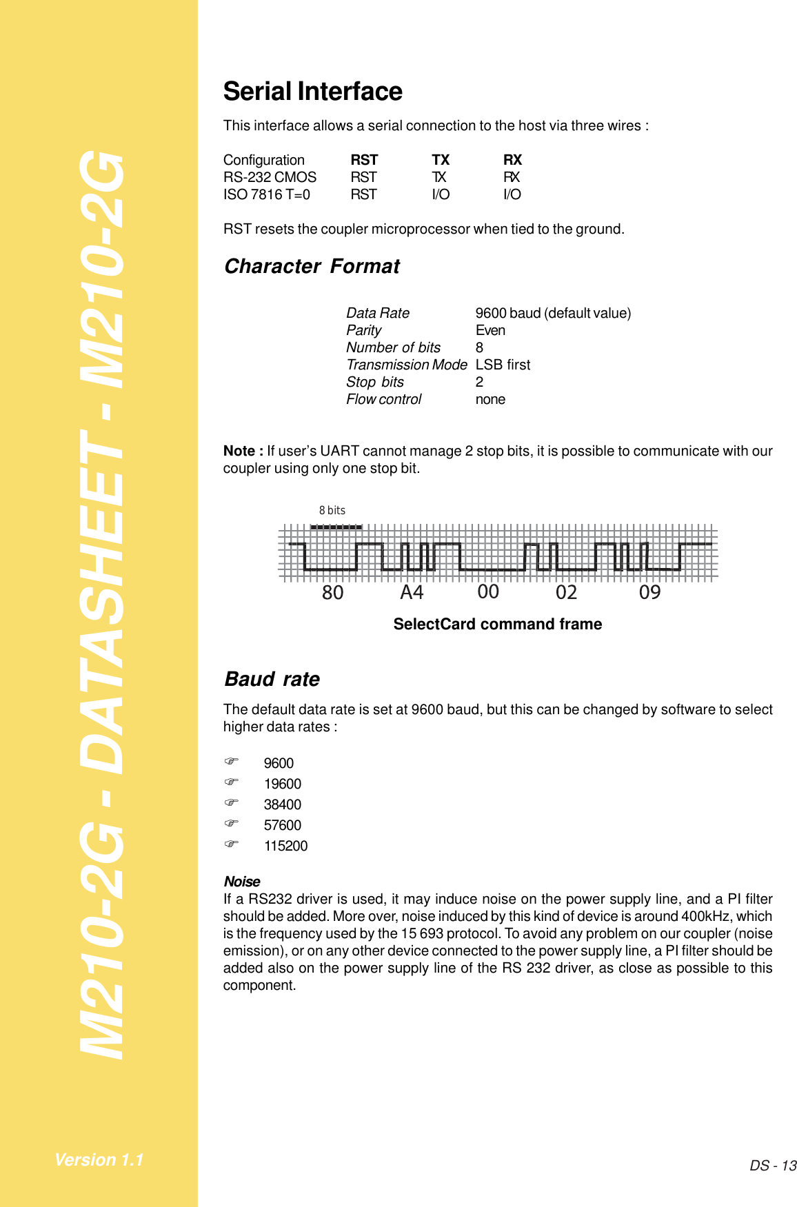 M210-2G - DATASHEET - M210-2GDS - 13Version 1.1Serial InterfaceThis interface allows a serial connection to the host via three wires :Configuration RST TX RXRS-232 CMOS RST TX RXISO 7816 T=0 RST I/O I/ORST resets the coupler microprocessor when tied to the ground.Character FormatData Rate 9600 baud (default value)Parity EvenNumber of bits 8Transmission Mode LSB firstStop bits 2Flow control noneNote : If user’s UART cannot manage 2 stop bits, it is possible to communicate with ourcoupler using only one stop bit.8 bitsSelectCard command frameBaud rateThe default data rate is set at 9600 baud, but this can be changed by software to selecthigher data rates :!9600!19600!38400!57600!115200NoiseIf a RS232 driver is used, it may induce noise on the power supply line, and a PI filtershould be added. More over, noise induced by this kind of device is around 400kHz, whichis the frequency used by the 15 693 protocol. To avoid any problem on our coupler (noiseemission), or on any other device connected to the power supply line, a PI filter should beadded also on the power supply line of the RS 232 driver, as close as possible to thiscomponent.