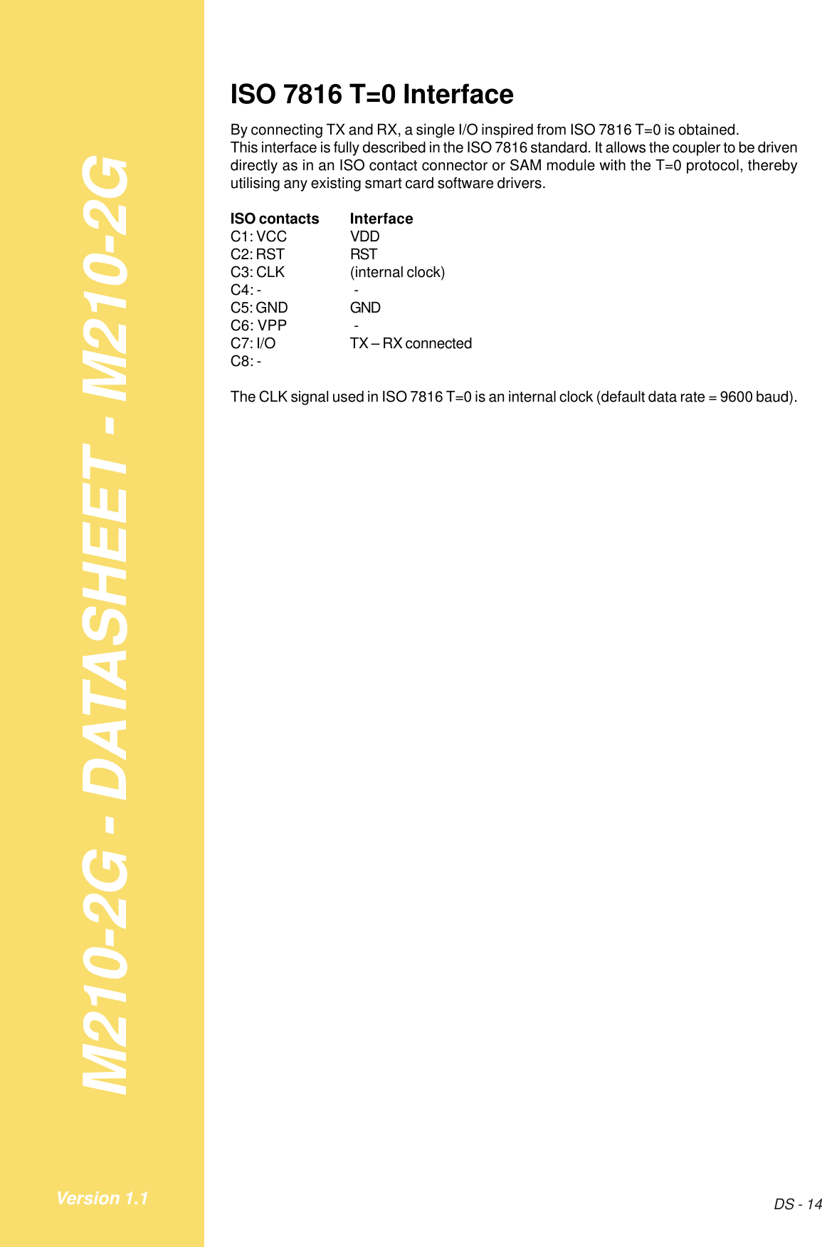 M210-2G - DATASHEET - M210-2GDS - 14Version 1.1ISO 7816 T=0 InterfaceBy connecting TX and RX, a single I/O inspired from ISO 7816 T=0 is obtained.This interface is fully described in the ISO 7816 standard. It allows the coupler to be drivendirectly as in an ISO contact connector or SAM module with the T=0 protocol, therebyutilising any existing smart card software drivers.ISO contacts InterfaceC1: VCC VDDC2: RST RSTC3: CLK (internal clock)C4: -  -C5: GND GNDC6: VPP  -C7: I/O TX – RX connectedC8: -The CLK signal used in ISO 7816 T=0 is an internal clock (default data rate = 9600 baud).