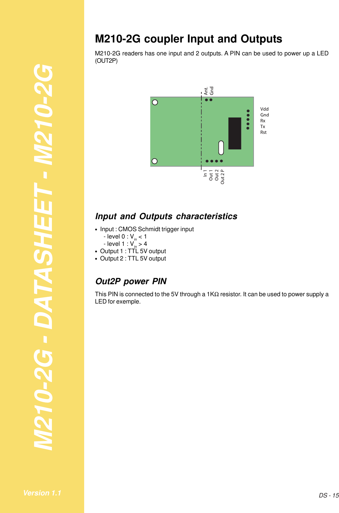 M210-2G - DATASHEET - M210-2GDS - 15Version 1.1M210-2G coupler Input and OutputsM210-2G readers has one input and 2 outputs. A PIN can be used to power up a LED(OUT2P)Input and Outputs characteristics•   Input : CMOS Schmidt trigger input- level 0 : Vin &lt; 1- level 1 : Vin &gt; 4•   Output 1 : TTL 5V output•   Output 2 : TTL 5V outputOut2P power PINThis PIN is connected to the 5V through a 1KΩ resistor. It can be used to power supply aLED for exemple.