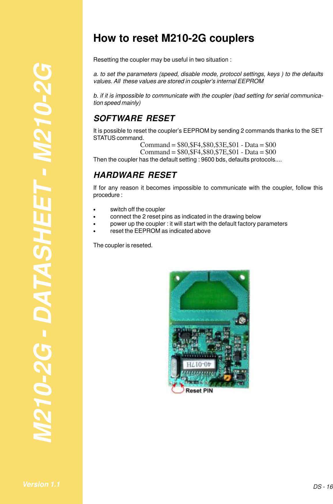 M210-2G - DATASHEET - M210-2GDS - 16Version 1.1How to reset M210-2G couplersResetting the coupler may be useful in two situation :a. to set the parameters (speed, disable mode, protocol settings, keys ) to the defaultsvalues. All  these values are stored in coupler’s internal EEPROMb. if it is impossible to communicate with the coupler (bad setting for serial communica-tion speed mainly)SOFTWARE RESETIt is possible to reset the coupler’s EEPROM by sending 2 commands thanks to the SETSTATUS command.Command = $80,$F4,$80,$3E,$01 - Data = $00Command = $80,$F4,$80,$7E,$01 - Data = $00Then the coupler has the default setting : 9600 bds, defaults protocols....HARDWARE RESETIf for any reason it becomes impossible to communicate with the coupler, follow thisprocedure :•switch off the coupler•connect the 2 reset pins as indicated in the drawing below•power up the coupler : it will start with the default factory parameters•reset the EEPROM as indicated aboveThe coupler is reseted.