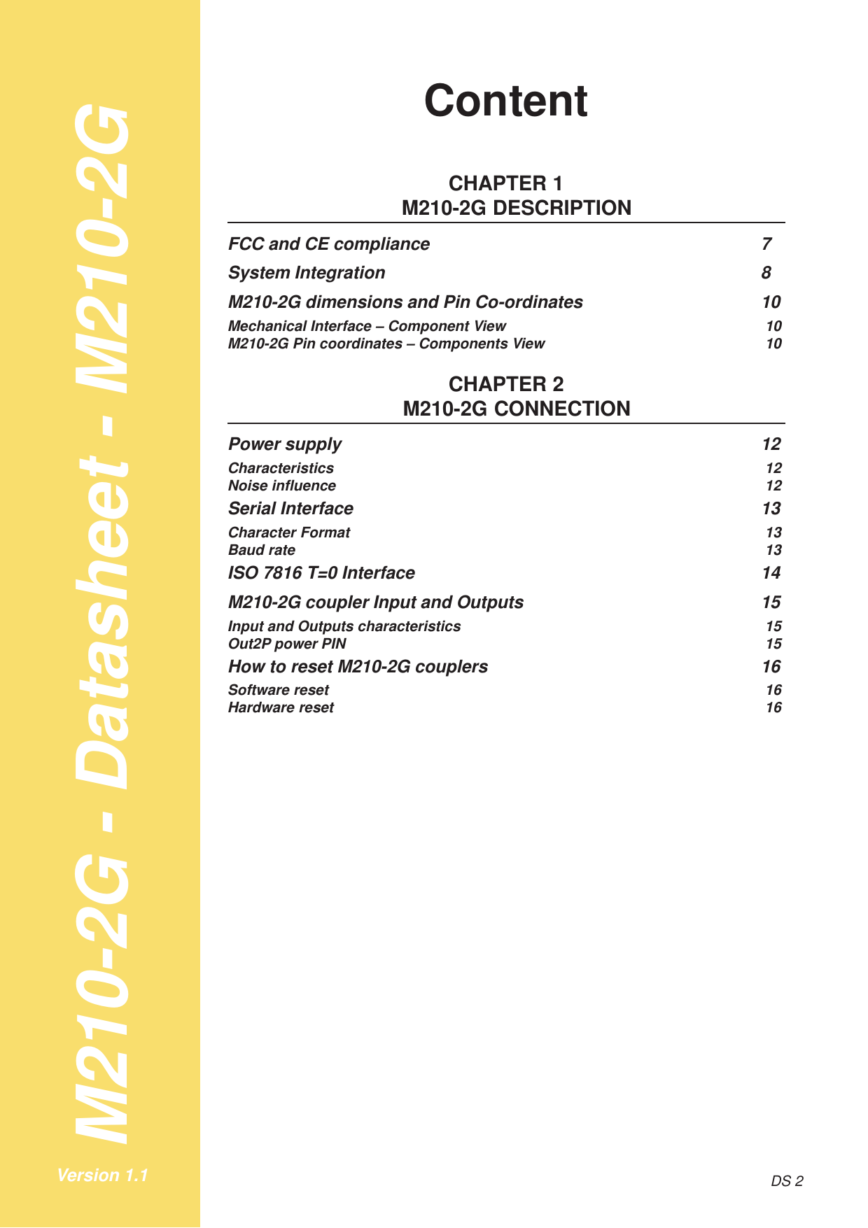 M210-2G - Datasheet - M210-2GDS 2Version 1.1ContentCHAPTER 1M210-2G DESCRIPTIONFCC and CE compliance 7System Integration 8M210-2G dimensions and Pin Co-ordinates 10Mechanical Interface – Component View 10M210-2G Pin coordinates – Components View 10CHAPTER 2M210-2G CONNECTIONPower supply 12Characteristics 12Noise influence 12Serial Interface 13Character Format 13Baud rate 13ISO 7816 T=0 Interface 14M210-2G coupler Input and Outputs 15Input and Outputs characteristics 15Out2P power PIN 15How to reset M210-2G couplers 16Software reset 16Hardware reset 16