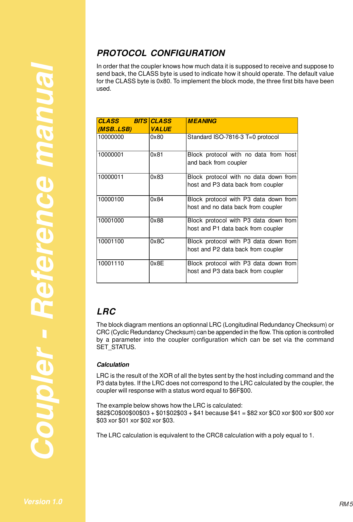 Coupler - Reference manualRM 5Version 1.0PROTOCOL CONFIGURATIONIn order that the coupler knows how much data it is supposed to receive and suppose tosend back, the CLASS byte is used to indicate how it should operate. The default valuefor the CLASS byte is 0x80. To implement the block mode, the three first bits have beenused.CLASS BITS(MSB..LSB)CLASS VALUEMEANING10000000 0x80 Standard ISO-7816-3 T=0 protocol10000001 0x81 Block protocol with no data from hostand back from coupler10000011 0x83 Block protocol with no data down fromhost and P3 data back from coupler10000100 0x84 Block protocol with P3 data down fromhost and no data back from coupler10001000 0x88 Block protocol with P3 data down fromhost and P1 data back from coupler10001100 0x8C Block protocol with P3 data down fromhost and P2 data back from coupler10001110 0x8E Block protocol with P3 data down fromhost and P3 data back from couplerLRCThe block diagram mentions an optionnal LRC (Longitudinal Redundancy Checksum) orCRC (Cyclic Redundancy Checksum) can be appended in the flow. This option is controlledby a parameter into the coupler configuration which can be set via the commandSET_STATUS.CalculationLRC is the result of the XOR of all the bytes sent by the host including command and theP3 data bytes. If the LRC does not correspond to the LRC calculated by the coupler, thecoupler will response with a status word equal to $6F$00.The example below shows how the LRC is calculated:$82$C0$00$00$03 + $01$02$03 + $41 because $41 = $82 xor $C0 xor $00 xor $00 xor$03 xor $01 xor $02 xor $03.The LRC calculation is equivalent to the CRC8 calculation with a poly equal to 1.