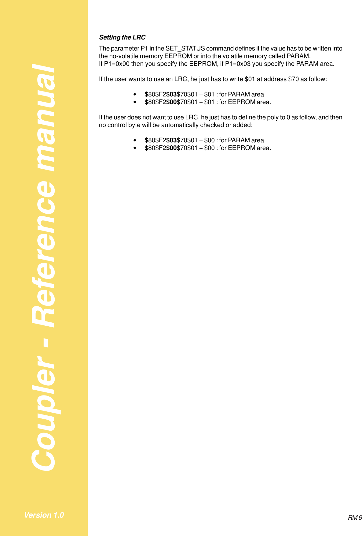 Coupler - Reference manualRM 6Version 1.0Setting the LRCThe parameter P1 in the SET_STATUS command defines if the value has to be written intothe no-volatile memory EEPROM or into the volatile memory called PARAM.If P1=0x00 then you specify the EEPROM, if P1=0x03 you specify the PARAM area.If the user wants to use an LRC, he just has to write $01 at address $70 as follow:•$80$F2$03$70$01 + $01 : for PARAM area•$80$F2$00$70$01 + $01 : for EEPROM area.If the user does not want to use LRC, he just has to define the poly to 0 as follow, and thenno control byte will be automatically checked or added:•$80$F2$03$70$01 + $00 : for PARAM area•$80$F2$00$70$01 + $00 : for EEPROM area.