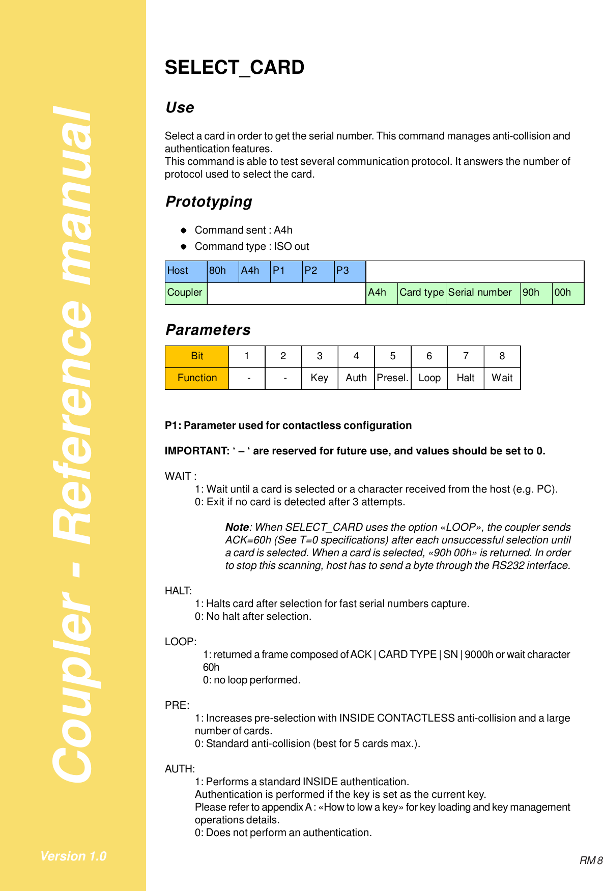 Coupler - Reference manualRM 8Version 1.0SELECT_CARDUseSelect a card in order to get the serial number. This command manages anti-collision andauthentication features.This command is able to test several communication protocol. It answers the number ofprotocol used to select the card.Prototyping&quot;Command sent : A4h&quot;Command type : ISO outHost 80h A4h P1 P2 P3Coupler A4h Card type Serial number 90h 00hParametersBit 12345678Function  -  - Key Auth Presel. Loop Halt WaitP1: Parameter used for contactless configurationIMPORTANT: ‘ – ‘ are reserved for future use, and values should be set to 0.WAIT :1: Wait until a card is selected or a character received from the host (e.g. PC).0: Exit if no card is detected after 3 attempts.Note: When SELECT_CARD uses the option «LOOP», the coupler sendsACK=60h (See T=0 specifications) after each unsuccessful selection untila card is selected. When a card is selected, «90h 00h» is returned. In orderto stop this scanning, host has to send a byte through the RS232 interface.HALT: 1: Halts card after selection for fast serial numbers capture.0: No halt after selection.LOOP: 1: returned a frame composed of ACK | CARD TYPE | SN | 9000h or wait character60h0: no loop performed.PRE: 1: Increases pre-selection with INSIDE CONTACTLESS anti-collision and a largenumber of cards.0: Standard anti-collision (best for 5 cards max.).AUTH:1: Performs a standard INSIDE authentication.Authentication is performed if the key is set as the current key.Please refer to appendix A : «How to low a key» for key loading and key managementoperations details.0: Does not perform an authentication.