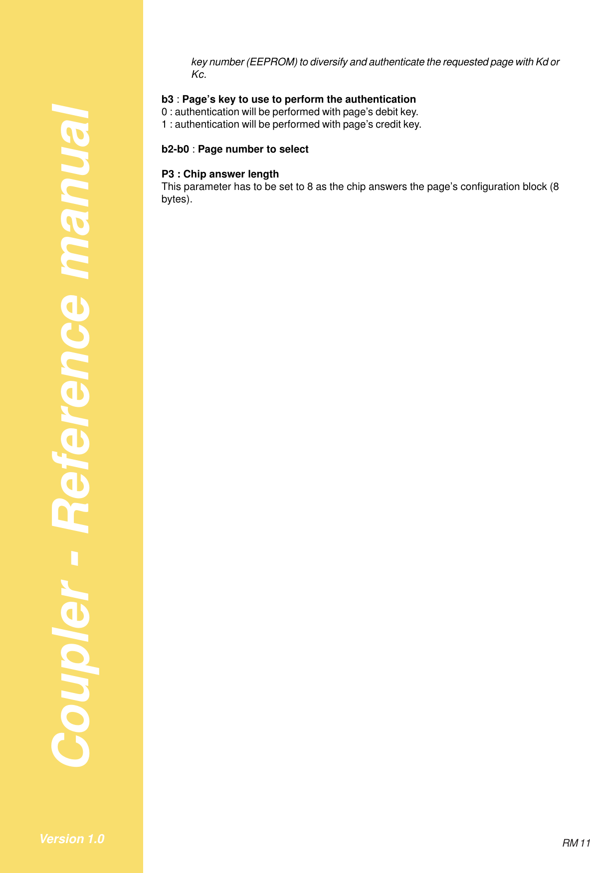 Coupler - Reference manualRM 11Version 1.0key number (EEPROM) to diversify and authenticate the requested page with Kd orKc.b3 : Page’s key to use to perform the authentication0 : authentication will be performed with page’s debit key.1 : authentication will be performed with page’s credit key.b2-b0 : Page number to selectP3 : Chip answer lengthThis parameter has to be set to 8 as the chip answers the page’s configuration block (8bytes).
